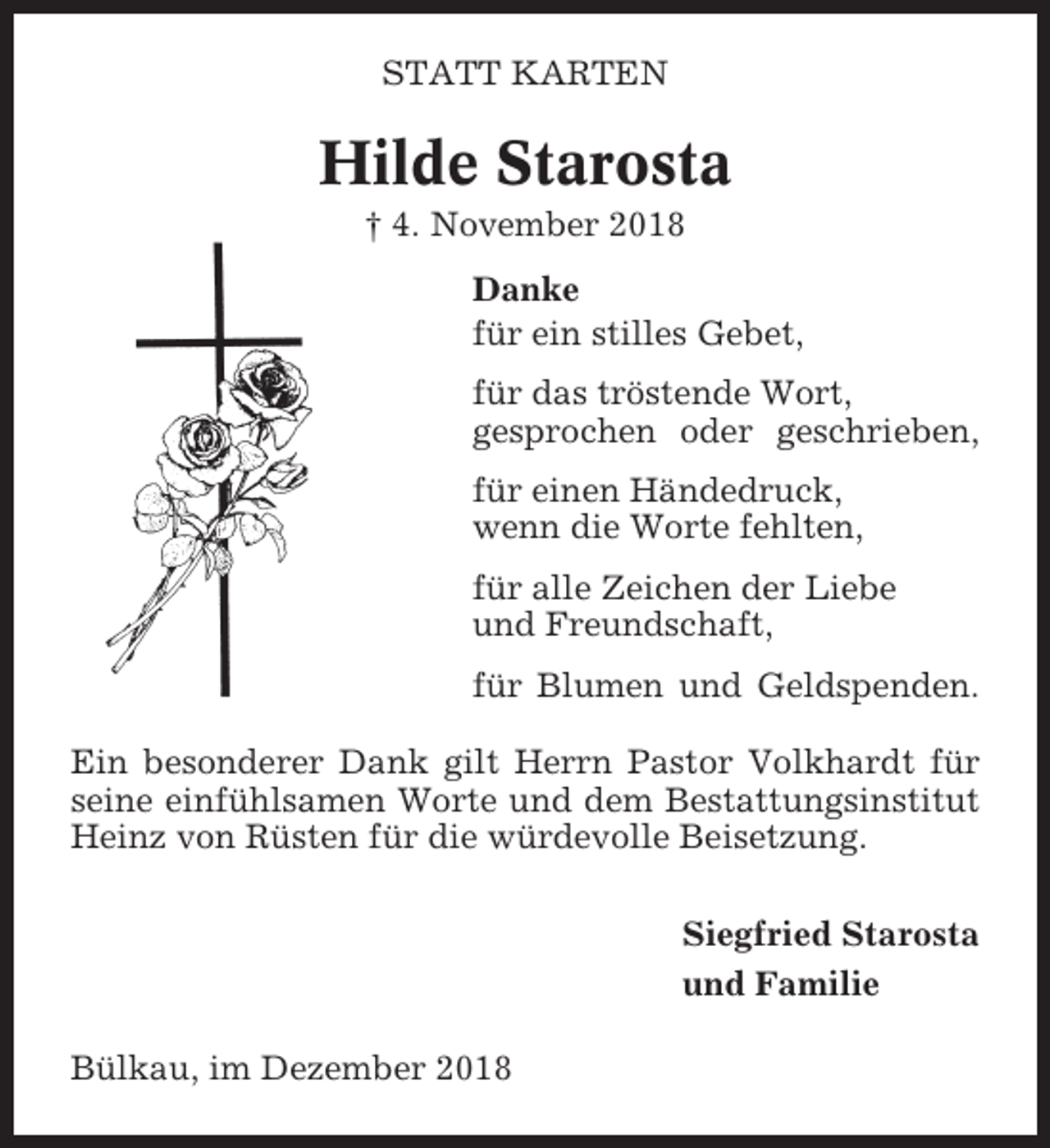<p>STATT KARTEN</p><p>Hilde Starosta<br />† 4. November 2018<br />Danke<br />für ein stilles Gebet,<br />für das tröstende Wort,<br />gesprochen oder geschrieben,<br />für einen Händedruck,<br />wenn die Worte fehlten,<br />für alle Zeichen der Liebe<br />und Freundschaft,<br />für Blumen und Geldspenden.<br />Ein besonderer Dank gilt Herrn Pastor Volkhardt für<br />seine einfühlsamen Worte und dem Bestattungsinstitut<br />Heinz von Rüsten für die würdevolle Beisetzung.<br />Siegfried Starosta<br />und Familie<br />Bülkau, im Dezember 2018</p>