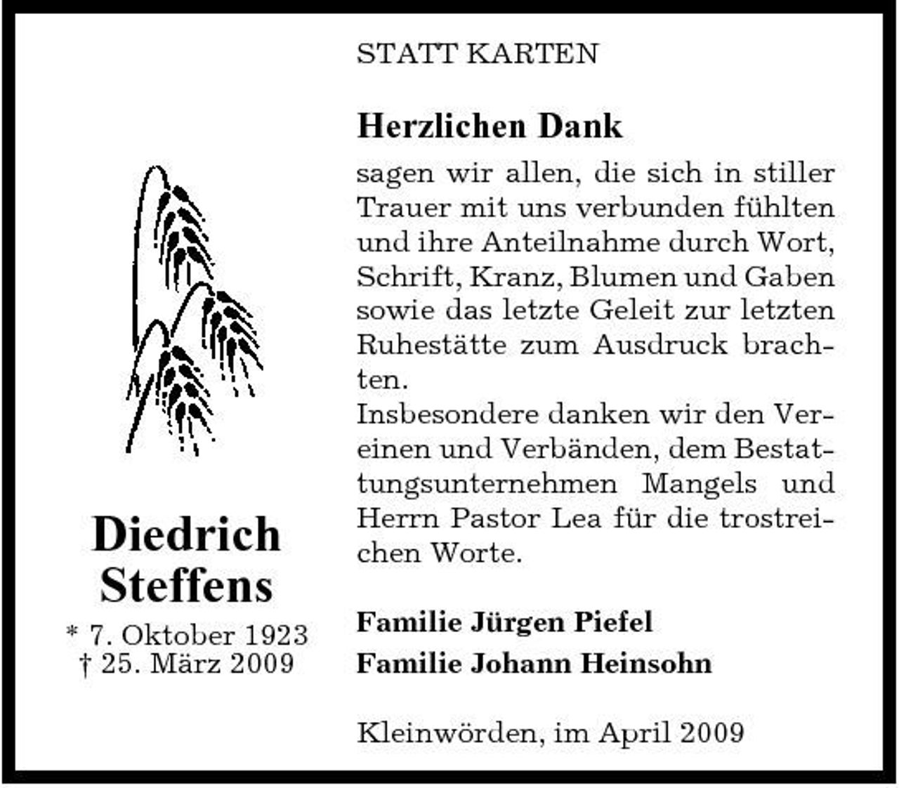 <p>STATT KARTEN</p><p>Herzlichen Dank<br />sagen wir allen, die sich in stiller Trauer mit uns verbunden fühlten und ihre Anteilnahme durch Wort, Schrift, Kranz, Blumen und Gaben sowie das letzte Geleit zur letzten Ruhestätte zum Ausdruck brachten. Insbesondere danken wir den Vereinen und Verbänden, dem Bestattungsunternehmen Mangels und Herrn Pastor Lea für die trostreichen Worte. Familie Jürgen Piefel Familie Johann Heinsohn Kleinwörden, im April 2009</p><p>Diedrich Steffens<br />* 7. Oktober 1923 † 25. März 2009</p>