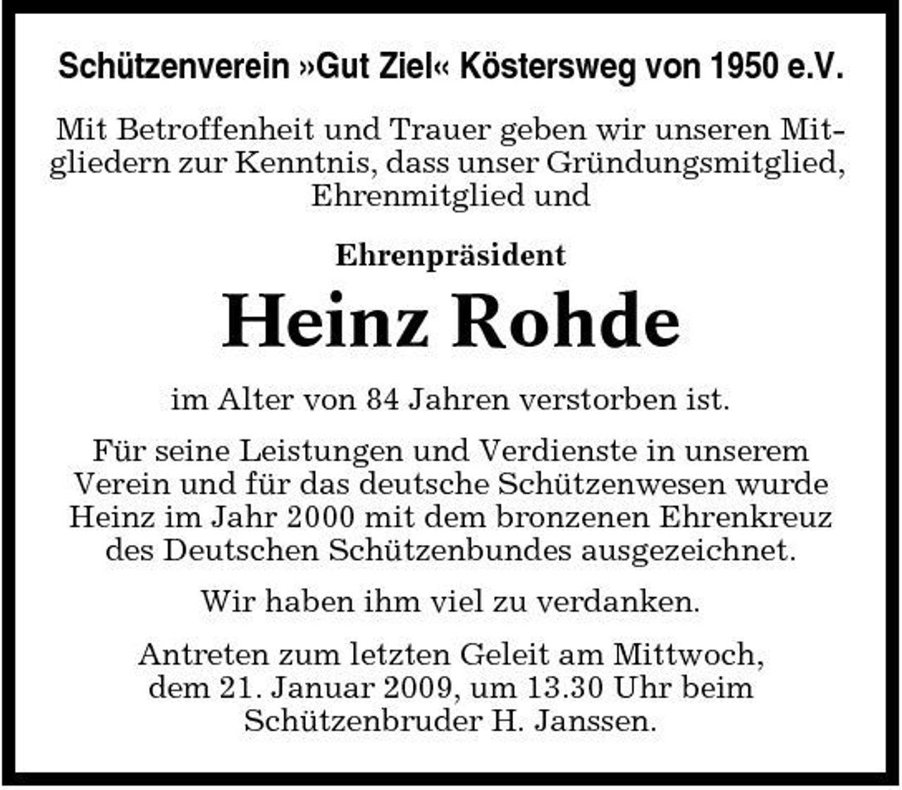 <p>Schützenverein »Gut Ziel« Köstersweg von 1950 e.V.<br />Mit Betroffenheit und Trauer geben wir unseren Mitgliedern zur Kenntnis, dass unser Gründungsmitglied, Ehrenmitglied und Ehrenpräsident</p><p>Heinz Rohde<br />im Alter von 84 Jahren verstorben ist. Für seine Leistungen und Verdienste in unserem Verein und für das deutsche Schützenwesen wurde Heinz im Jahr 2000 mit dem bronzenen Ehrenkreuz des Deutschen Schützenbundes ausgezeichnet. Wir haben ihm viel zu verdanken. Antreten zum letzten Geleit am Mittwoch, dem 21. Januar 2009, um 13.30 Uhr beim Schützenbruder H. Janssen.</p>