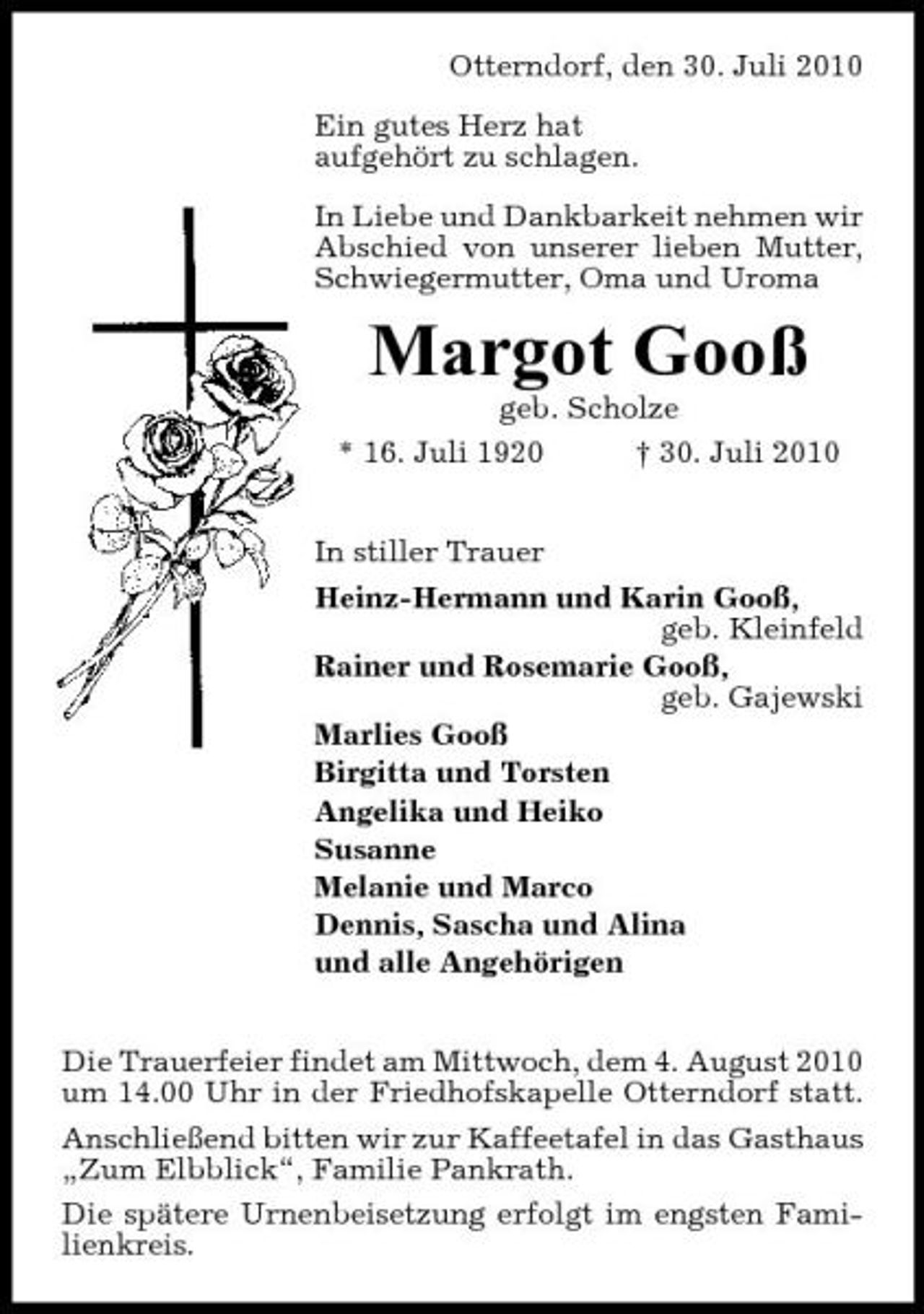 <p>Otterndorf, den 30. Juli 2010 Ein gutes Herz hat aufgehört zu schlagen. In Liebe und Dankbarkeit nehmen wir Abschied von unserer lieben Mutter, Schwiegermutter, Oma und Uroma</p><p>Margot Gooß<br />geb. Scholze * 16. Juli 1920 † 30. Juli 2010 In stiller Trauer Heinz-Hermann und Karin Gooß, geb. Kleinfeld Rainer und Rosemarie Gooß, geb. Gajewski Marlies Gooß Birgitta und Torsten Angelika und Heiko Susanne Melanie und Marco Dennis, Sascha und Alina und alle Angehörigen Die Trauerfeier findet am Mittwoch, dem 4. August 2010 um 14.00 Uhr in der Friedhofskapelle Otterndorf statt. Anschließend bitten wir zur Kaffeetafel in das Gasthaus „Zum Elbblick“, Familie Pankrath. Die spätere Urnenbeisetzung erfolgt im engsten Familienkreis.</p>