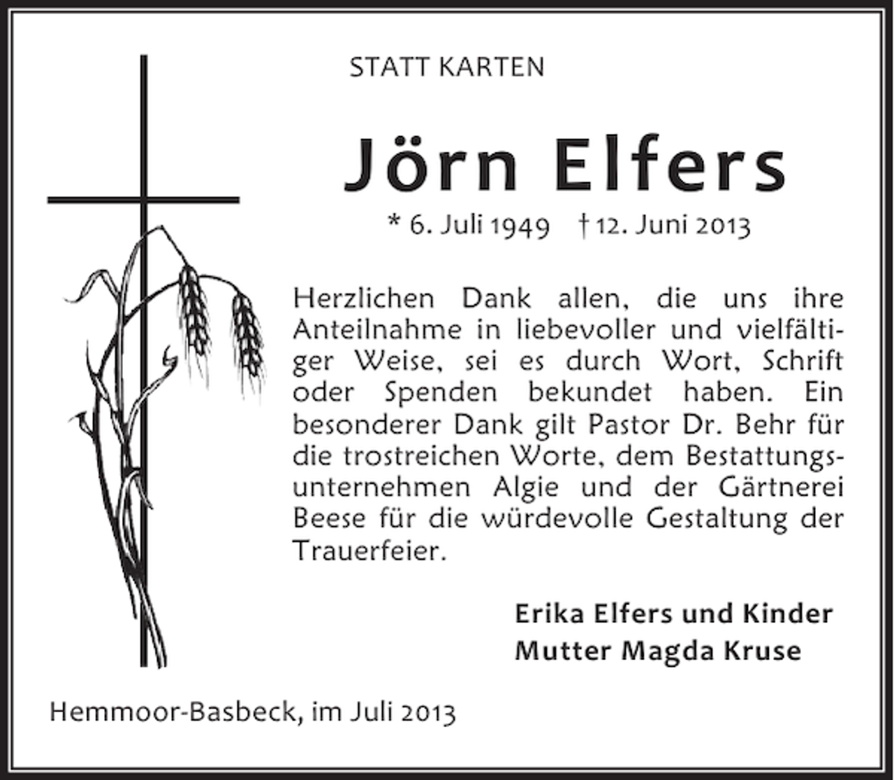 <p>STATT KARTEN</p><p>Jörn Elfers<br />* 6. Juli 1949 † 12. Juni 2013</p><p>Herzlichen Dank allen, die uns ihre<br />Anteilnahme in liebevoller und vielfältiger Weise, sei es durch Wort, Schrift<br />oder Spenden bekundet haben. Ein<br />besonderer Dank gilt Pastor Dr. Behr für<br />die trostreichen Worte, dem Bestattungsunternehmen Algie und der Gärtnerei<br />Beese für die würdevolle Gestaltung der<br />Trauerfeier.<br />Erika Elfers und Kinder<br />Mutter Magda Kruse<br />Hemmoor-Basbeck, im Juli 2013</p>