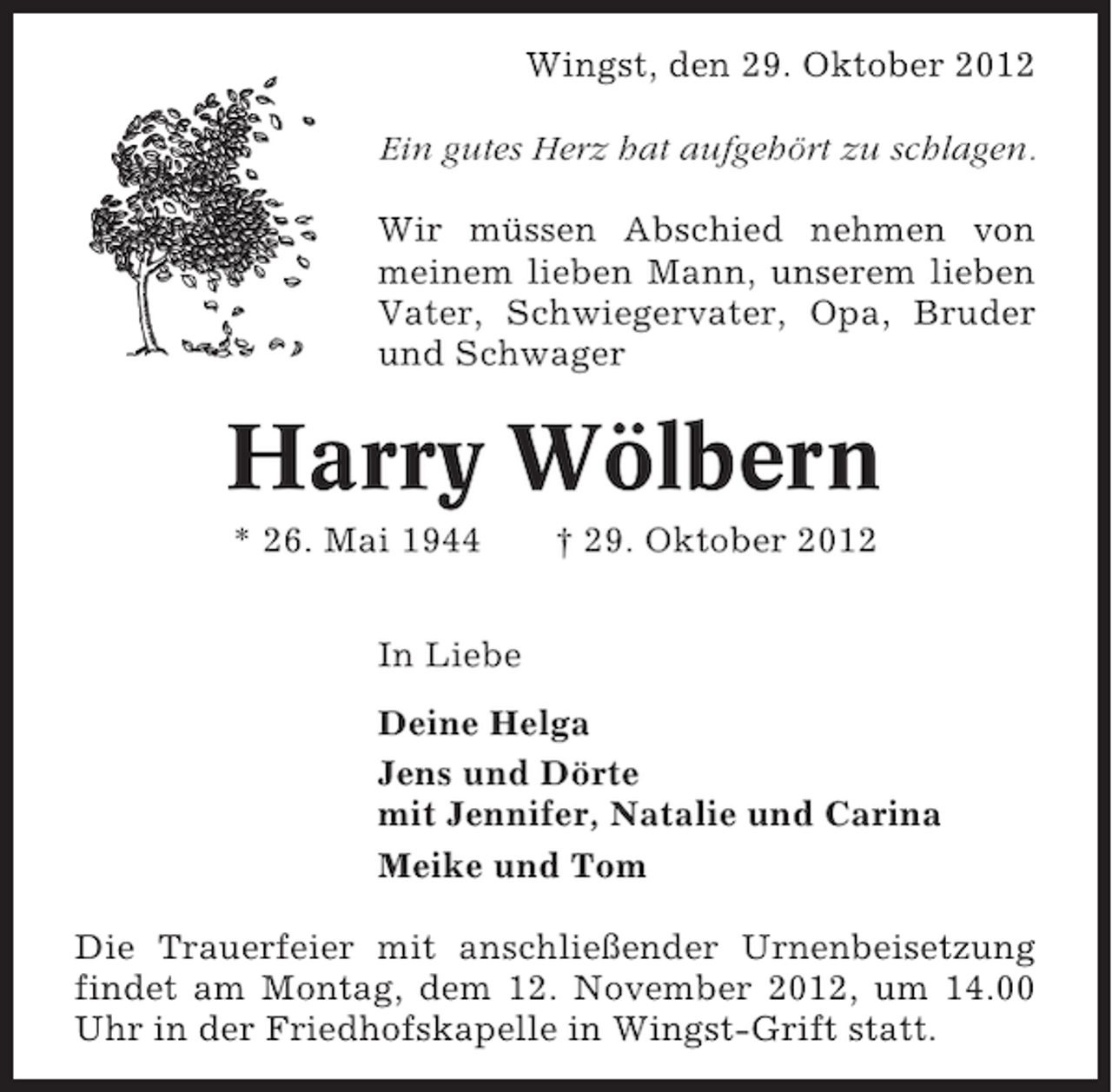 <p>Wingst, den 29. Oktober 2012<br />Ein gutes Herz hat aufgehört zu schlagen.<br />Wir müssen Abschied nehmen von<br />meinem lieben Mann, unserem lieben<br />Vater, Schwiegervater, Opa, Bruder<br />und Schwager</p><p>Harry Wölbern<br />* 26. Mai 1944</p><p>† 29. Oktober 2012</p><p>In Liebe<br />Deine Helga<br />Jens und Dörte<br />mit Jennifer, Natalie und Carina<br />Meike und Tom<br />Die Trauerfeier mit anschließender Urnenbeisetzung<br />findet am Montag, dem 12. November 2012, um 14.00<br />Uhr in der Friedhofskapelle in Wingst-Grift statt.</p>