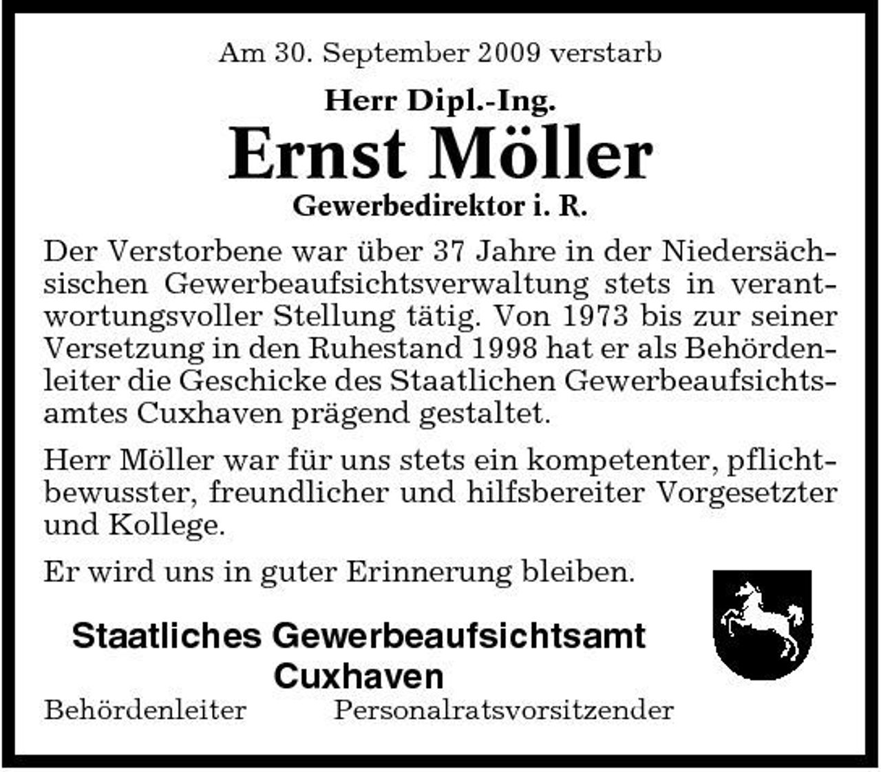 <p>Am 30. September 2009 verstarb Herr Dipl.-Ing.</p><p>Ernst Möller<br />Gewerbedirektor i. R.</p><p>Der Verstorbene war über 37 Jahre in der Niedersächsischen Gewerbeaufsichtsverwaltung stets in verantwortungsvoller Stellung tätig. Von 1973 bis zur seiner Versetzung in den Ruhestand 1998 hat er als Behördenleiter die Geschicke des Staatlichen Gewerbeaufsichtsamtes Cuxhaven prägend gestaltet. Herr Möller war für uns stets ein kompetenter, pflichtbewusster, freundlicher und hilfsbereiter Vorgesetzter und Kollege. Er wird uns in guter Erinnerung bleiben.</p><p>Staatliches Gewerbeaufsichtsamt Cuxhaven<br />Behördenleiter Personalratsvorsitzender</p>