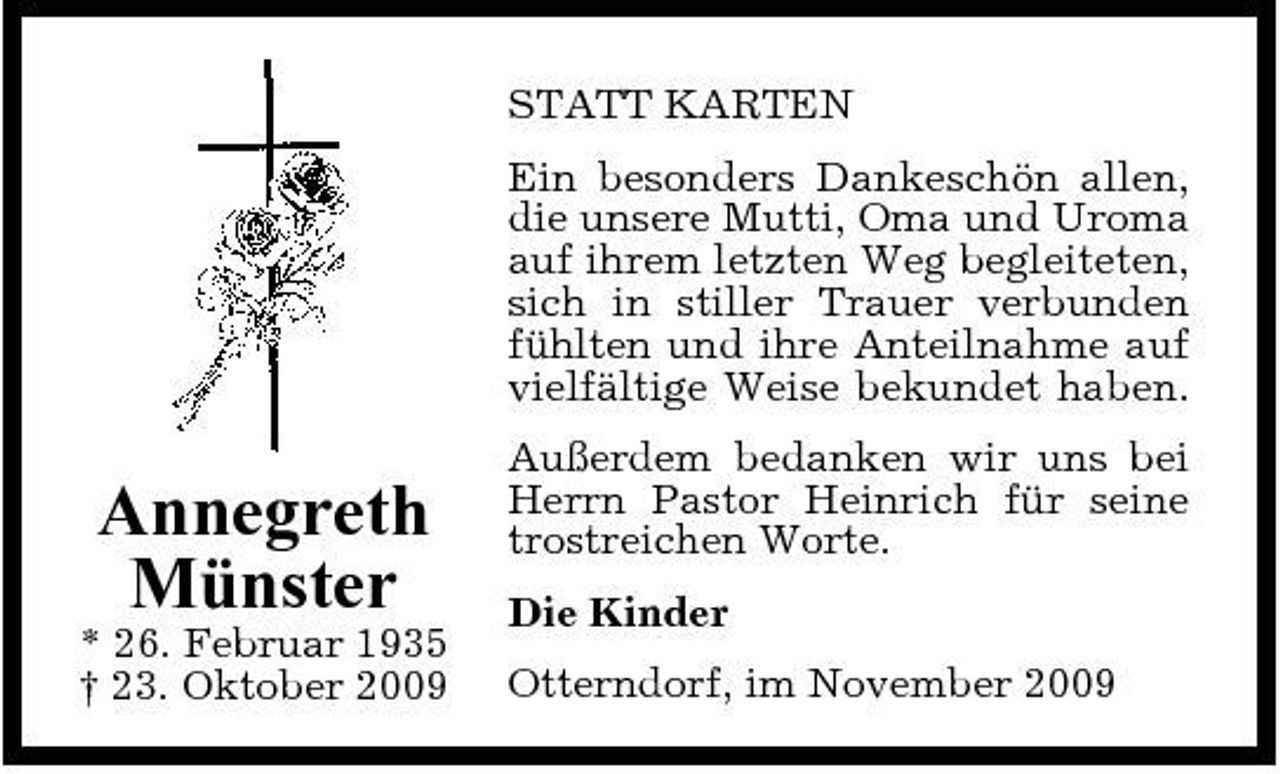 <p>STATT KARTEN Ein besonders Dankeschön allen, die unsere Mutti, Oma und Uroma auf ihrem letzten Weg begleiteten, sich in stiller Trauer verbunden fühlten und ihre Anteilnahme auf vielfältige Weise bekundet haben.</p><p>Annegreth Münster<br />* 26. Februar 1935 † 23. Oktober 2009</p><p>Außerdem bedanken wir uns bei Herrn Pastor Heinrich für seine trostreichen Worte. Die Kinder Otterndorf, im November 2009</p>