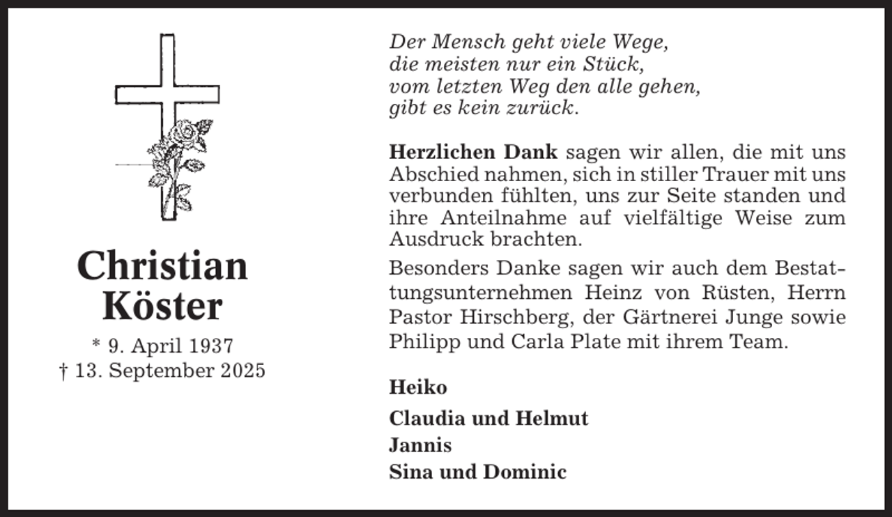 <p>Der Mensch geht viele Wege,<br />die meisten nur ein Stück,<br />vom letzten Weg den alle gehen,<br />gibt es kein zurück.</p><p>Christian<br />Köster<br />* 9. April 1937<br />† 13. September 2025</p><p>Herzlichen Dank sagen wir allen, die mit uns<br />Abschied nahmen, sich in stiller Trauer mit uns<br />verbunden fühlten, uns zur Seite standen und<br />ihre Anteilnahme auf vielfältige Weise zum<br />Ausdruck brachten.<br />Besonders Danke sagen wir auch dem Bestattungsunternehmen Heinz von Rüsten, Herrn<br />Pastor Hirschberg, der Gärtnerei Junge sowie<br />Philipp und Carla Plate mit ihrem Team.<br />Heiko<br />Claudia und Helmut<br />Jannis<br />Sina und Dominic</p>