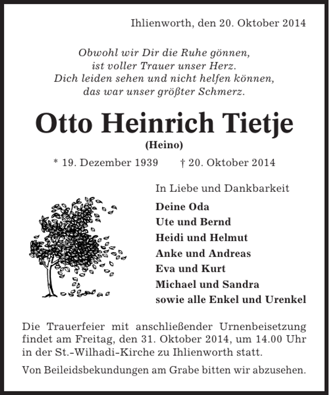 <p>Ihlienworth, den 20. Oktober 2014<br />Obwohl wir Dir die Ruhe gönnen,<br />ist voller Trauer unser Herz.<br />Dich leiden sehen und nicht helfen können,<br />das war unser größter Schmerz.</p><p>Otto Heinrich Tietje<br />(Heino)<br />* 19. Dezember 1939</p><p>† 20. Oktober 2014</p><p>In Liebe und Dankbarkeit<br />Deine Oda<br />Ute und Bernd<br />Heidi und Helmut<br />Anke und Andreas<br />Eva und Kurt<br />Michael und Sandra<br />sowie alle Enkel und Urenkel<br />Die Trauerfeier mit anschließender Urnenbeisetzung<br />findet am Freitag, den 31. Oktober 2014, um 14.00 Uhr<br />in der St.-Wilhadi-Kirche zu Ihlienworth statt.<br />Von Beileidsbekundungen am Grabe bitten wir abzusehen.</p>