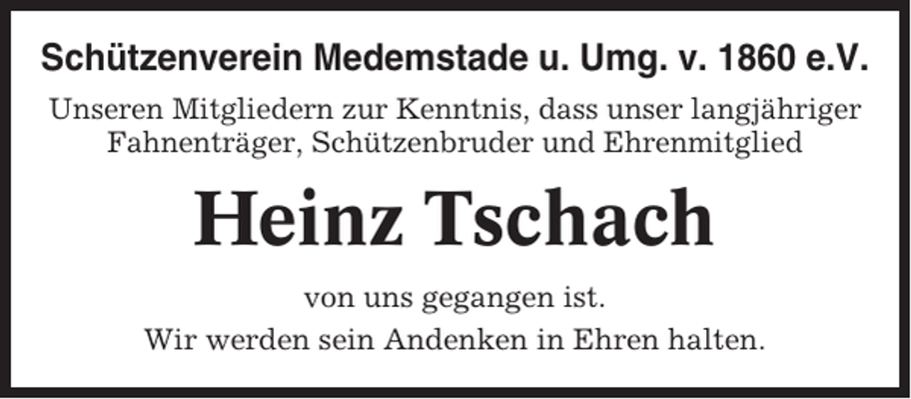<p>Schützenverein Medemstade u. Umg. v. 1860 e.V.<br />Unseren Mitgliedern zur Kenntnis, dass unser langjähriger<br />Fahnenträger, Schützenbruder und Ehrenmitglied</p><p>Heinz Tschach<br />von uns gegangen ist.<br />Wir werden sein Andenken in Ehren halten.</p>