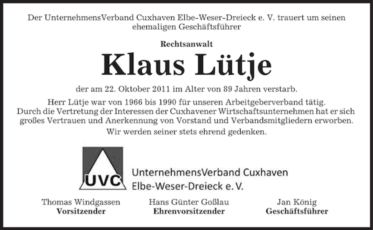 <p>Der UnternehmensVerband Cuxhaven Elbe-Weser-Dreieck e. V. trauert um seinen<br />ehemaligen Geschäftsführer<br />Rechtsanwalt</p><p>Klaus Lütje<br />der am 22. Oktober 2011 im Alter von 89 Jahren verstarb.<br />Herr Lütje war von 1966 bis 1990 für unseren Arbeitgeberverband tätig.<br />Durch die Vertretung der Interessen der Cuxhavener Wirtschaftsunternehmen hat er sich<br />großes Vertrauen und Anerkennung von Vorstand und Verbandsmitgliedern erworben.<br />Wir werden seiner stets ehrend gedenken.</p><p>Thomas Windgassen<br />Vorsitzender</p><p>Hans Günter Goßlau<br />Ehrenvorsitzender</p><p>Jan König<br />Geschäftsführer</p>
