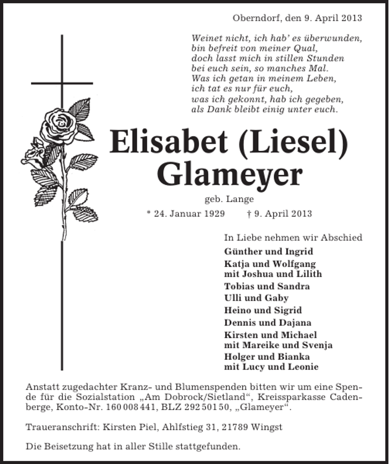 <p>Oberndorf, den 9. April 2013<br />Weinet nicht, ich hab’ es überwunden,<br />bin befreit von meiner Qual,<br />doch lasst mich in stillen Stunden<br />bei euch sein, so manches Mal.<br />Was ich getan in meinem Leben,<br />ich tat es nur für euch,<br />was ich gekonnt, hab ich gegeben,<br />als Dank bleibt einig unter euch.</p><p>Elisabet (Liesel)<br />Glameyer<br />geb. Lange<br />* 24. Januar 1929<br />† 9. April 2013<br />In Liebe nehmen wir Abschied<br />Günther und Ingrid<br />Katja und Wolfgang<br />mit Joshua und Lilith<br />Tobias und Sandra<br />Ulli und Gaby<br />Heino und Sigrid<br />Dennis und Dajana<br />Kirsten und Michael<br />mit Mareike und Svenja<br />Holger und Bianka<br />mit Lucy und Leonie<br />Anstatt zugedachter Kranz- und Blumenspenden bitten wir um eine Spende für die Sozialstation „Am Dobrock/Sietland“, Kreissparkasse Cadenberge, Konto-Nr. 1608 441, BLZ 292 501 50, „Glameyer“.<br />Traueranschrift: Kirsten Piel, Ahlfstieg 31, 21789 Wingst<br />Die Beisetzung hat in aller Stille stattgefunden.</p>