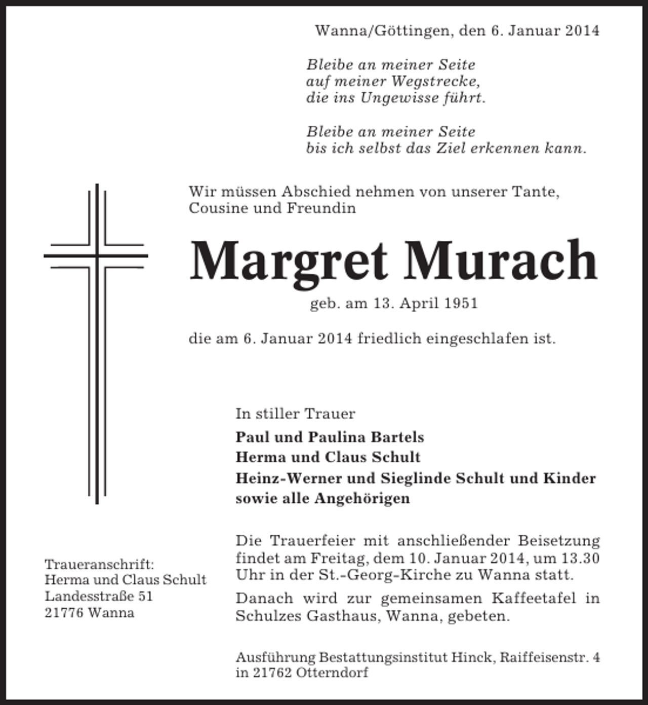 <p>Wanna/Göttingen, den 6. Januar 2014<br />Bleibe an meiner Seite<br />auf meiner Wegstrecke,<br />die ins Ungewisse führt.<br />Bleibe an meiner Seite<br />bis ich selbst das Ziel erkennen kann.<br />Wir müssen Abschied nehmen von unserer Tante,<br />Cousine und Freundin</p><p>Margret Murach<br />geb. am 13. April 1951<br />die am 6. Januar 2014 friedlich eingeschlafen ist.</p><p>In stiller Trauer<br />Paul und Paulina Bartels<br />Herma und Claus Schult<br />Heinz-Werner und Sieglinde Schult und Kinder<br />sowie alle Angehörigen</p><p>Traueranschrift:<br />Herma und Claus Schult<br />Landesstraße 51<br />21776 Wanna</p><p>Die Trauerfeier mit anschließender Beisetzung<br />findet am Freitag, dem 10. Januar 2014, um 13.30<br />Uhr in der St.-Georg-Kirche zu Wanna statt.<br />Danach wird zur gemeinsamen Kaffeetafel in<br />Schulzes Gasthaus, Wanna, gebeten.<br />Ausführung Bestattungsinstitut Hinck, Raiffeisenstr. 4<br />in 21762 Otterndorf</p>
