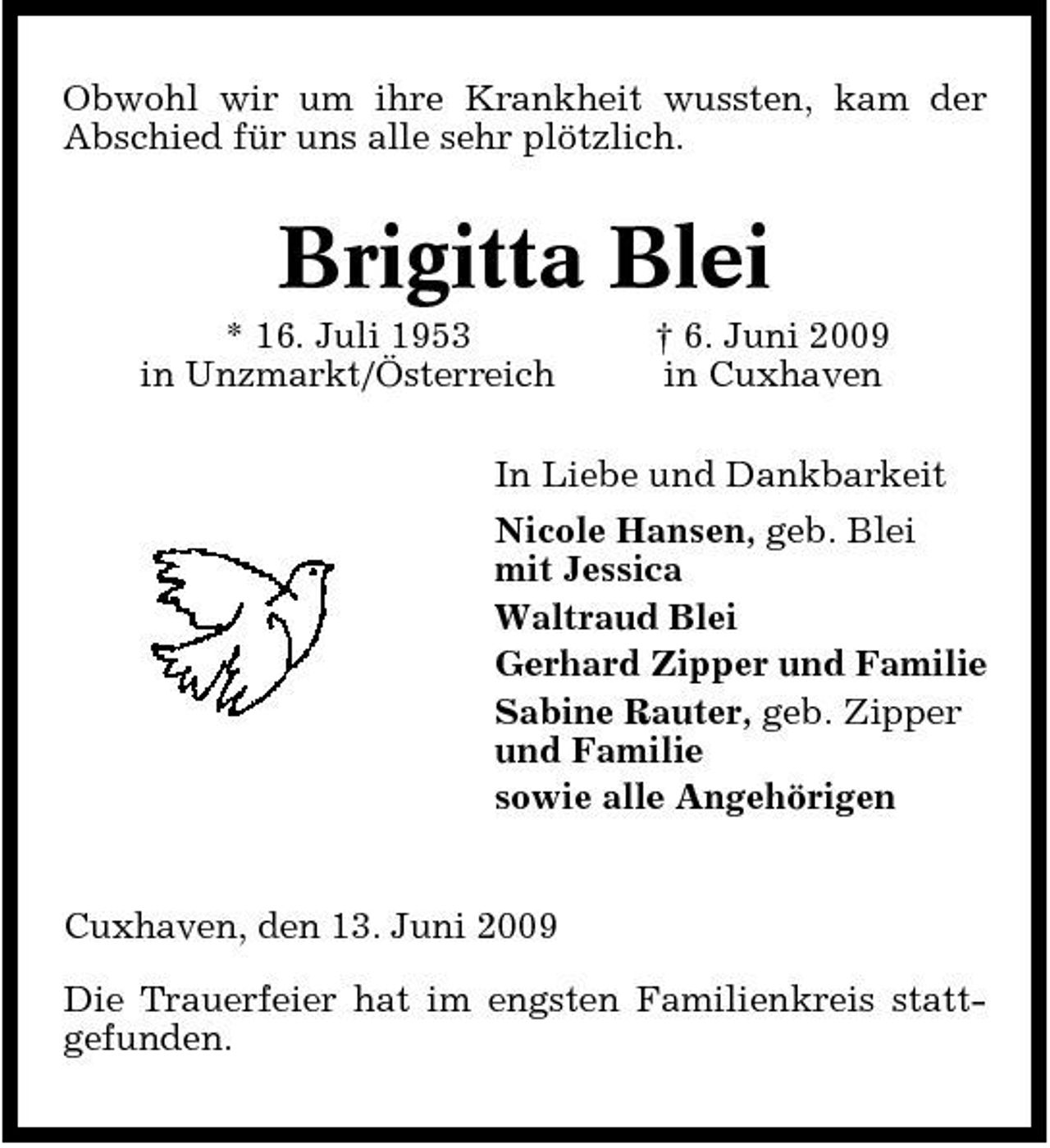 <p>Obwohl wir um ihre Krankheit wussten, kam der Abschied für uns alle sehr plötzlich.</p><p>Brigitta Blei<br />* 16. Juli 1953 in Unzmarkt/Österreich † 6. Juni 2009 in Cuxhaven In Liebe und Dankbarkeit Nicole Hansen, geb. Blei mit Jessica Waltraud Blei Gerhard Zipper und Familie Sabine Rauter, geb. Zipper und Familie sowie alle Angehörigen</p><p>Cuxhaven, den 13. Juni 2009 Die Trauerfeier hat im engsten Familienkreis stattgefunden.</p>