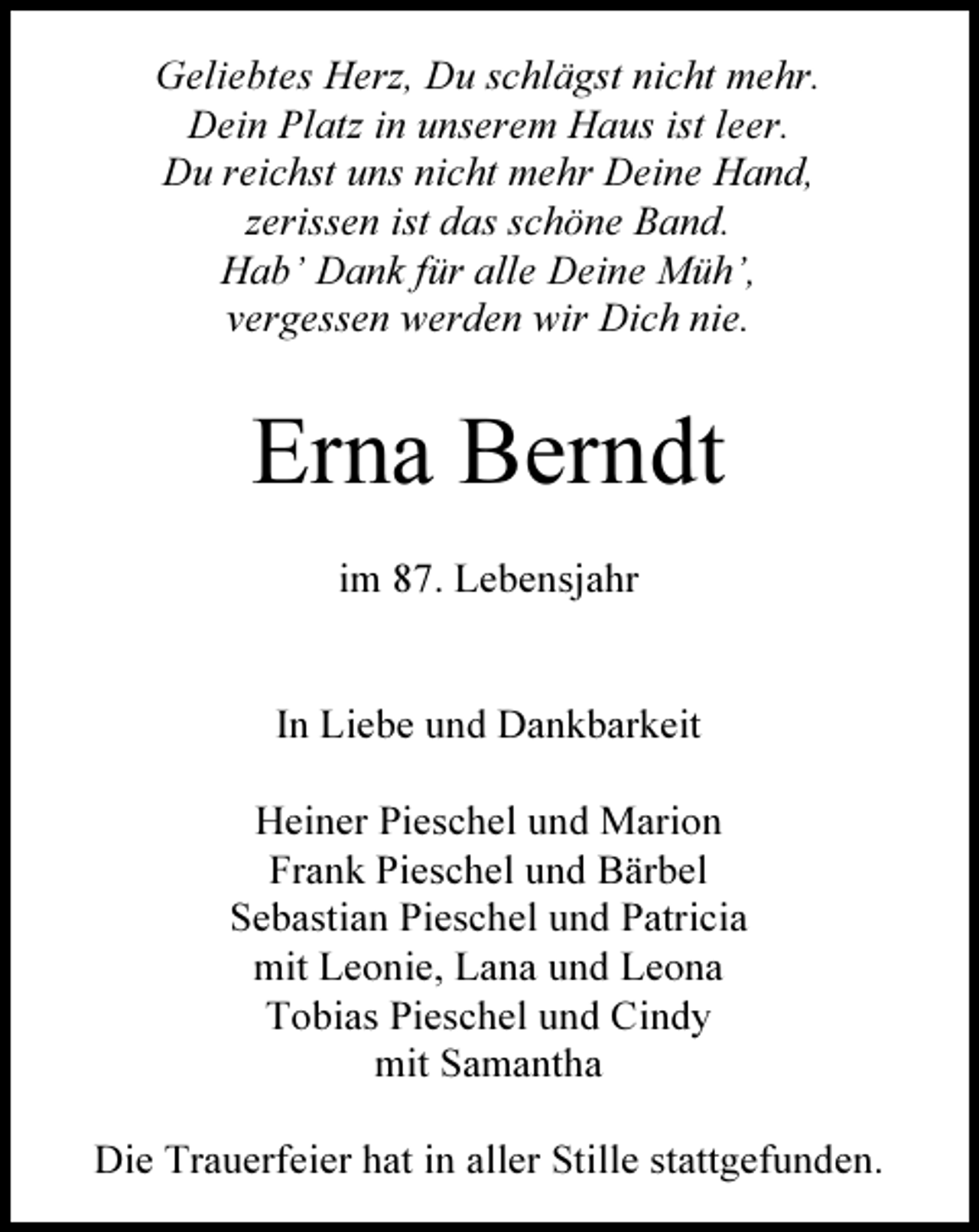 <p>Geliebtes Herz, Du schlägst nicht mehr.<br />Dein Platz in unserem Haus ist leer.<br />Du reichst uns nicht mehr Deine Hand,<br />zerissen ist das schöne Band.<br />Hab’ Dank für alle Deine Müh’,<br />vergessen werden wir Dich nie.</p><p>Erna Berndt<br />im 87. Lebensjahr</p><p>In Liebe und Dankbarkeit<br />Heiner Pieschel und Marion<br />Frank Pieschel und Bärbel<br />Sebastian Pieschel und Patricia<br />mit Leonie, Lana und Leona<br />Tobias Pieschel und Cindy<br />mit Samantha<br />Die Trauerfeier hat in aller Stille stattgefunden.</p>