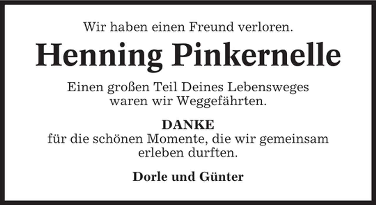 <p>Wir haben einen Freund verloren.</p><p>Henning Pinkernelle<br />Einen großen Teil Deines Lebensweges<br />waren wir Weggefährten.<br />DANKE<br />für die schönen Momente, die wir gemeinsam<br />erleben durften.<br />Dorle und Günter</p>