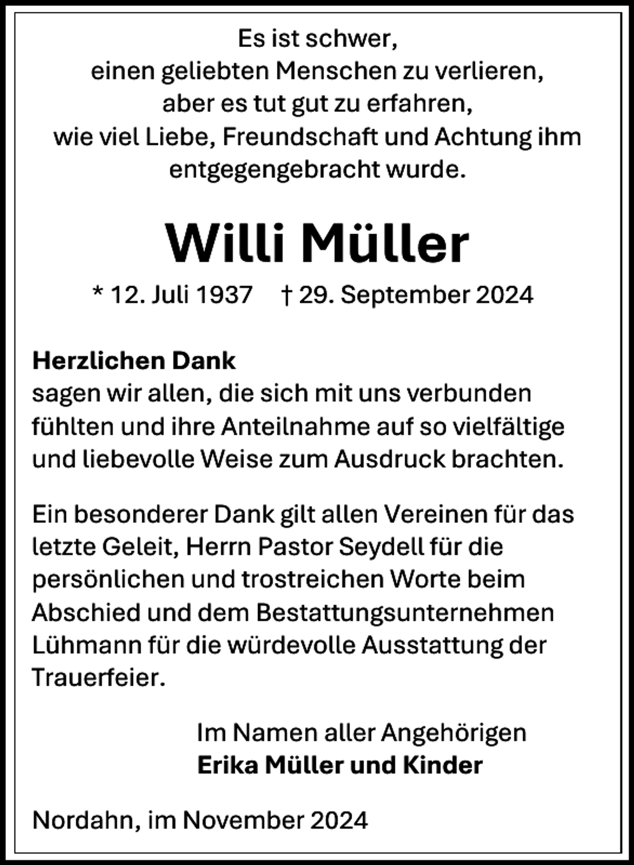 <p>Es ist schwer,<br />einen geliebten Menschen zu verlieren,<br />aber es tut gut zu erfahren,<br />wie viel Liebe, Freundschaft und Achtung ihm<br />entgegengebracht wurde.</p><p>Willi Müller</p><p>* 12. Juli 1937</p><p>† 29. September 2024</p><p>Herzlichen Dank<br />sagen wir allen, die sich mit uns verbunden<br />fühlten und ihre Anteilnahme auf so vielfältige<br />und liebevolle Weise zum Ausdruck brachten.<br />Ein besonderer Dank gilt allen Vereinen für das<br />letzte Geleit, Herrn Pastor Seydell für die<br />persönlichen und trostreichen Worte beim<br />Abschied und dem Bestattungsunternehmen<br />Lühmann für die würdevolle Ausstattung der<br />Trauerfeier.<br />Im Namen aller Angehörigen<br />Erika Müller und Kinder<br />Nordahn, im November 2024</p>