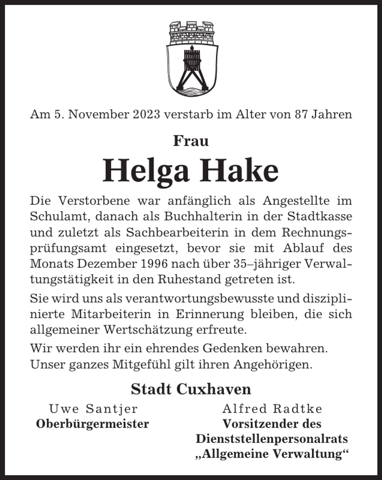 <p>Am 5. November 2023 verstarb im Alter von 87 Jahren</p><p>Frau</p><p>Helga Hake<br />Die Verstorbene war anfänglich als Angestellte im<br />Schulamt, danach als Buchhalterin in der Stadtkasse<br />und zuletzt als Sachbearbeiterin in dem Rechnungsprüfungsamt eingesetzt, bevor sie mit Ablauf des<br />Monats Dezember 1996 nach über 35–jähriger Verwaltungstätigkeit in den Ruhestand getreten ist.<br />Sie wird uns als verantwortungsbewusste und disziplinierte Mitarbeiterin in Erinnerung bleiben, die sich<br />allgemeiner Wertschätzung erfreute.<br />Wir werden ihr ein ehrendes Gedenken bewahren.<br />Unser ganzes Mitgefühl gilt ihren Angehörigen.</p><p>Stadt Cuxhaven<br />Uwe Santjer<br />Oberbürgermeister</p><p>Alfred Radtke<br />Vorsitzender des<br />Dienststellenpersonalrats<br />„Allgemeine Verwaltung“</p>