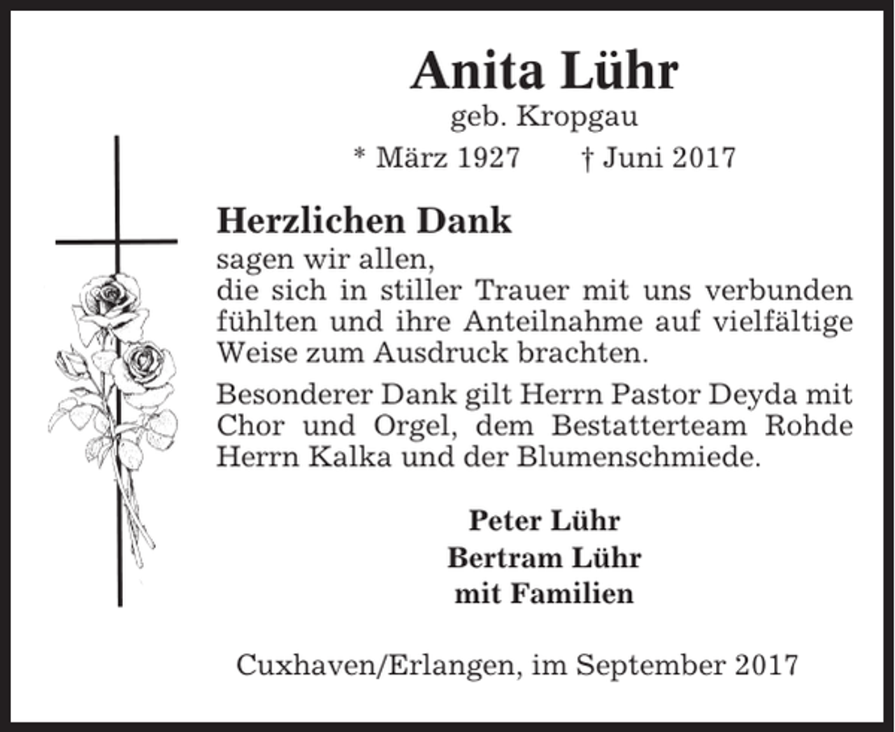 <p>Anita Lühr<br />geb. Kropgau<br />* März 1927<br />† Juni 2017</p><p>Herzlichen Dank<br />sagen wir allen,<br />die sich in stiller Trauer mit uns verbunden<br />fühlten und ihre Anteilnahme auf vielfältige<br />Weise zum Ausdruck brachten.<br />Besonderer Dank gilt Herrn Pastor Deyda mit<br />Chor und Orgel, dem Bestatterteam Rohde<br />Herrn Kalka und der Blumenschmiede.<br />Peter Lühr<br />Bertram Lühr<br />mit Familien<br />Cuxhaven/Erlangen, im September 2017</p>