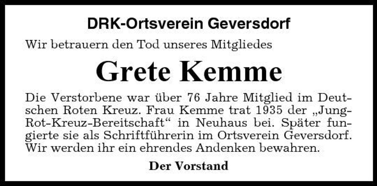 <p>DRK-Ortsverein Geversdorf<br />Wir betrauern den Tod unseres Mitgliedes</p><p>Grete Kemme<br />Die Verstorbene war über 76 Jahre Mitglied im Deutschen Roten Kreuz. Frau Kemme trat 1935 der „JungRot-Kreuz-Bereitschaft“ in Neuhaus bei. Später fungierte sie als Schriftführerin im Ortsverein Geversdorf. Wir werden ihr ein ehrendes Andenken bewahren. Der Vorstand</p>