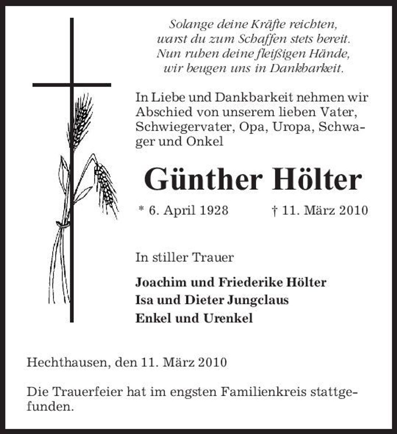 <p>Solange deine Kräfte reichten, warst du zum Schaffen stets bereit. Nun ruhen deine fleißigen Hände, wir beugen uns in Dankbarkeit. In Liebe und Dankbarkeit nehmen wir Abschied von unserem lieben Vater, Schwiegervater, Opa, Uropa, Schwager und Onkel</p><p>Günther Hölter<br />* 6. April 1928 † 11. März 2010 In stiller Trauer Joachim und Friederike Hölter Isa und Dieter Jungclaus Enkel und Urenkel Hechthausen, den 11. März 2010 Die Trauerfeier hat im engsten Familienkreis stattgefunden.</p>