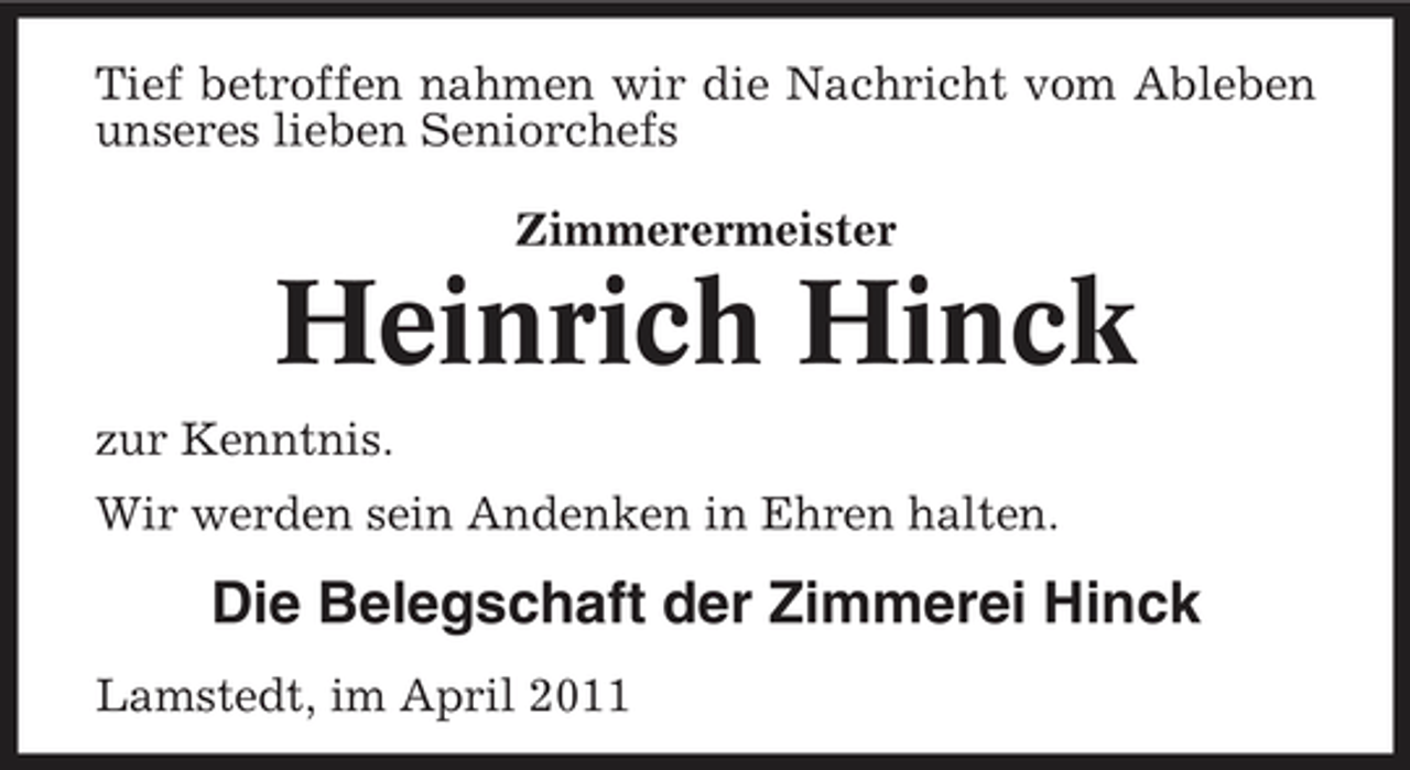 <p>Tief betroffen nahmen wir die Nachricht vom Ableben unseres lieben Seniorchefs Zimmerermeister</p><p>Heinrich Hinck<br />zur Kenntnis. Wir werden sein Andenken in Ehren halten.</p><p>Die Belegschaft der Zimmerei Hinck<br />Lamstedt, im April 2011</p>