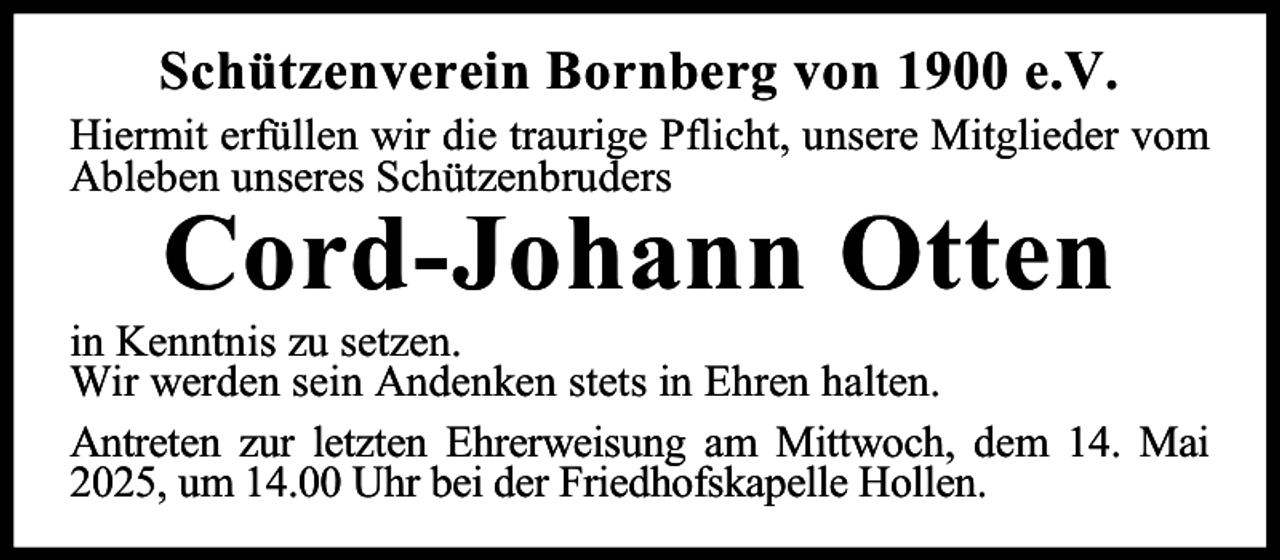 <p>Schützenverein Bornberg von 1900 e.V.</p><p>Hiermit erfüllen wir die traurige Pflicht, unsere Mitglieder vom<br />Ableben unseres Schützenbruders</p><p>Cord-Johann Otten</p><p>in Kenntnis zu setzen.<br />Wir werden sein Andenken stets in Ehren halten.<br />Antreten zur letzten Ehrerweisung am Mittwoch, dem 14. Mai<br />2025, um 14.00 Uhr bei der Friedhofskapelle Hollen.</p>