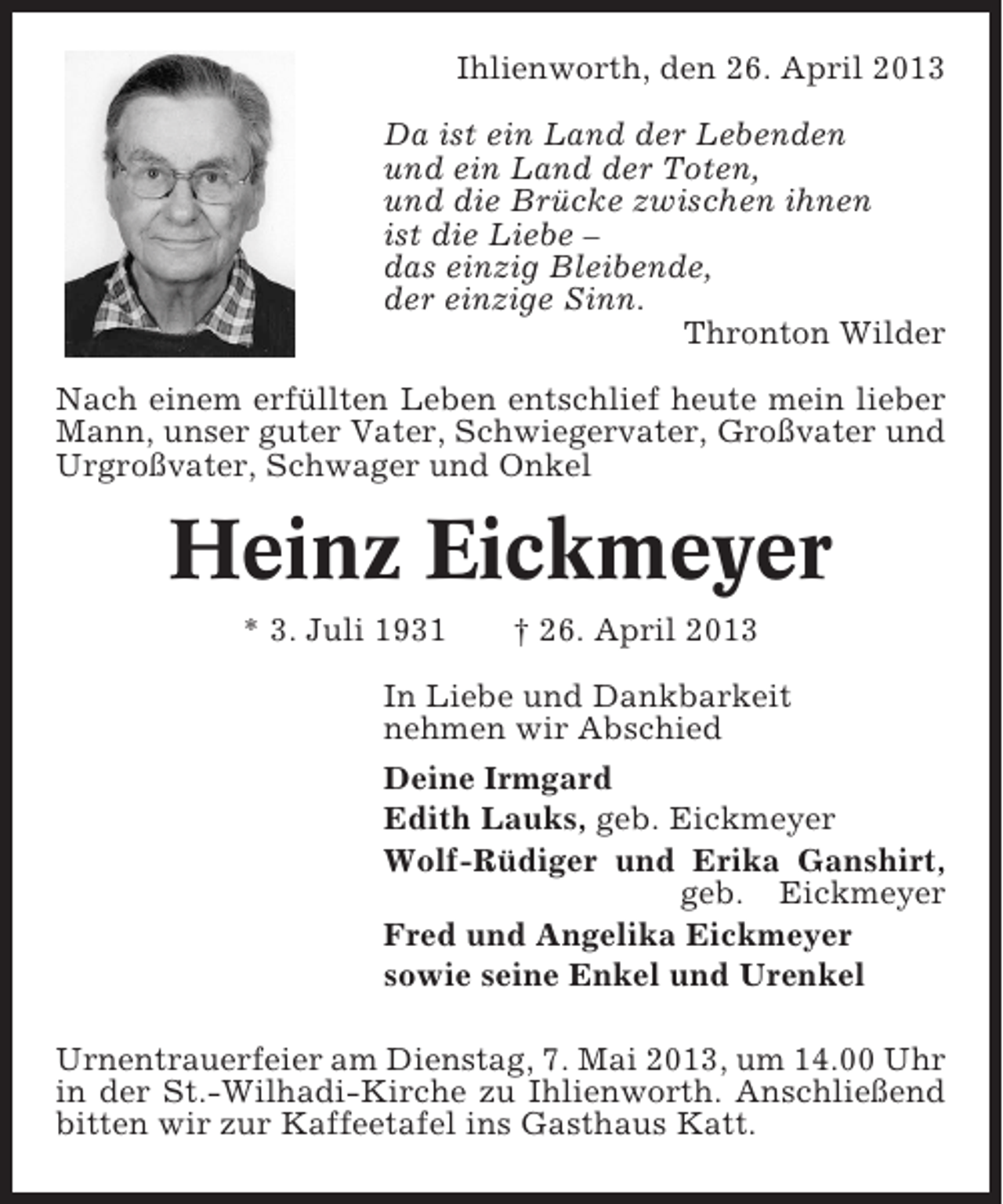 <p>Ihlienworth, den 26. April 2013<br />Da ist ein Land der Lebenden<br />und ein Land der Toten,<br />und die Brücke zwischen ihnen<br />ist die Liebe –<br />das einzig Bleibende,<br />der einzige Sinn.<br />Thronton Wilder<br />Nach einem erfüllten Leben entschlief heute mein lieber<br />Mann, unser guter Vater, Schwiegervater, Großvater und<br />Urgroßvater, Schwager und Onkel</p><p>Heinz Eickmeyer<br />* 3. Juli 1931</p><p>† 26. April 2013</p><p>In Liebe und Dankbarkeit<br />nehmen wir Abschied<br />Deine Irmgard<br />Edith Lauks, geb. Eickmeyer<br />Wolf-Rüdiger und Erika Ganshirt,<br />geb. Eickmeyer<br />Fred und Angelika Eickmeyer<br />sowie seine Enkel und Urenkel<br />Urnentrauerfeier am Dienstag, 7. Mai 2013, um 14.00 Uhr<br />in der St.-Wilhadi-Kirche zu Ihlienworth. Anschließend<br />bitten wir zur Kaffeetafel ins Gasthaus Katt.</p>