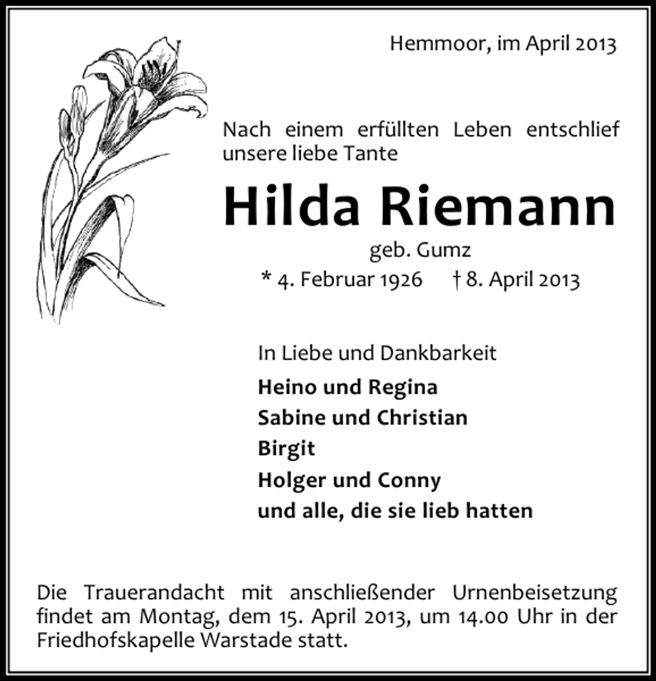 <p>Hemmoor, im April 2013</p><p>Nach einem erfüllten Leben entschlief<br />unsere liebe Tante</p><p>Hilda Riemann<br />geb. Gumz<br />* 4. Februar 1926 † 8. April 2013</p><p>In Liebe und Dankbarkeit<br />Heino und Regina<br />Sabine und Christian<br />Birgit<br />Holger und Conny<br />und alle, die sie lieb hatten<br />Die Trauerandacht mit anschließender Urnenbeisetzung<br />findet am Montag, dem 15. April 2013, um 14.00 Uhr in der<br />Friedhofskapelle Warstade statt.</p>