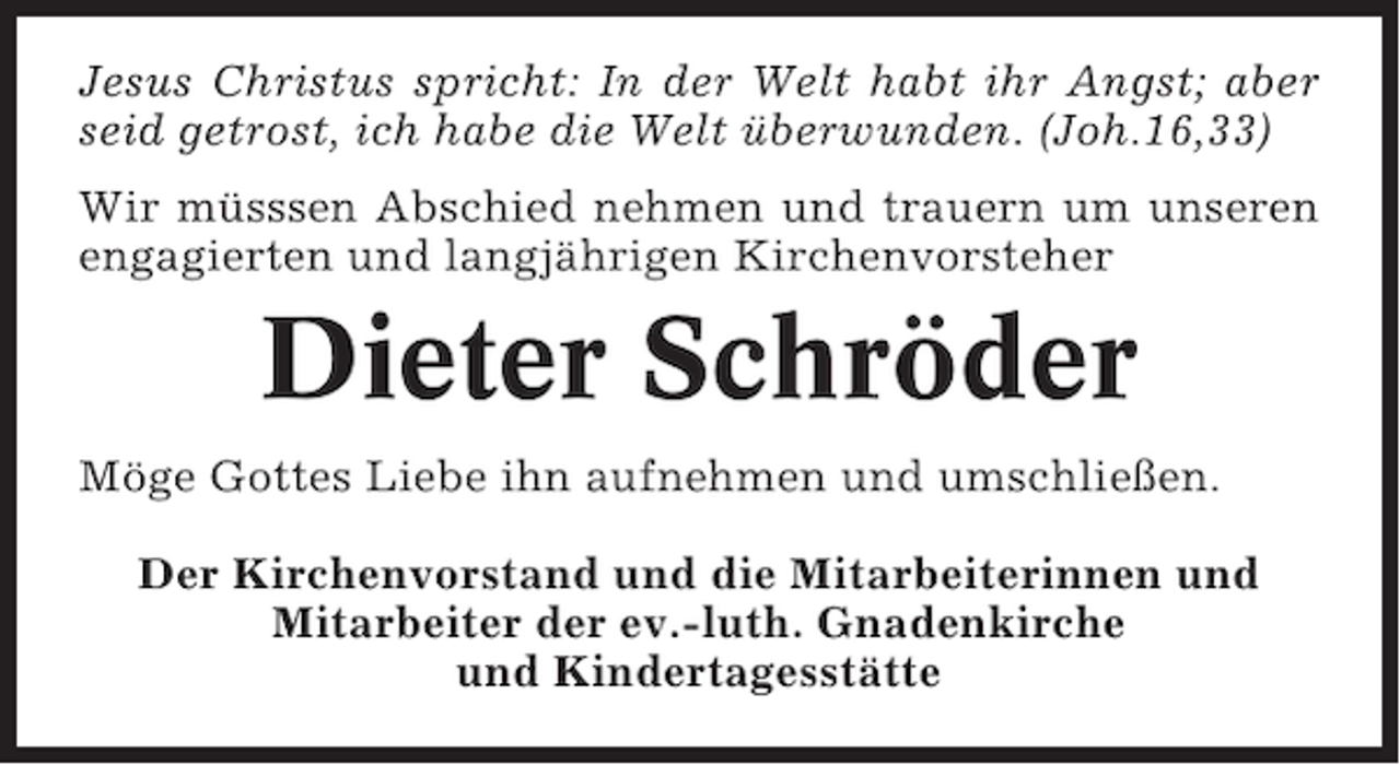 <p>Jesus Christus spricht: In der Welt habt ihr Angst; aber<br />seid getrost, ich habe die Welt überwunden. (Joh.16,33)<br />Wir müsssen Abschied nehmen und trauern um unseren<br />engagierten und langjährigen Kirchenvorsteher</p><p>Dieter Schröder<br />Möge Gottes Liebe ihn aufnehmen und umschließen.<br />Der Kirchenvorstand und die Mitarbeiterinnen und<br />Mitarbeiter der ev.-luth. Gnadenkirche<br />und Kindertagesstätte</p>