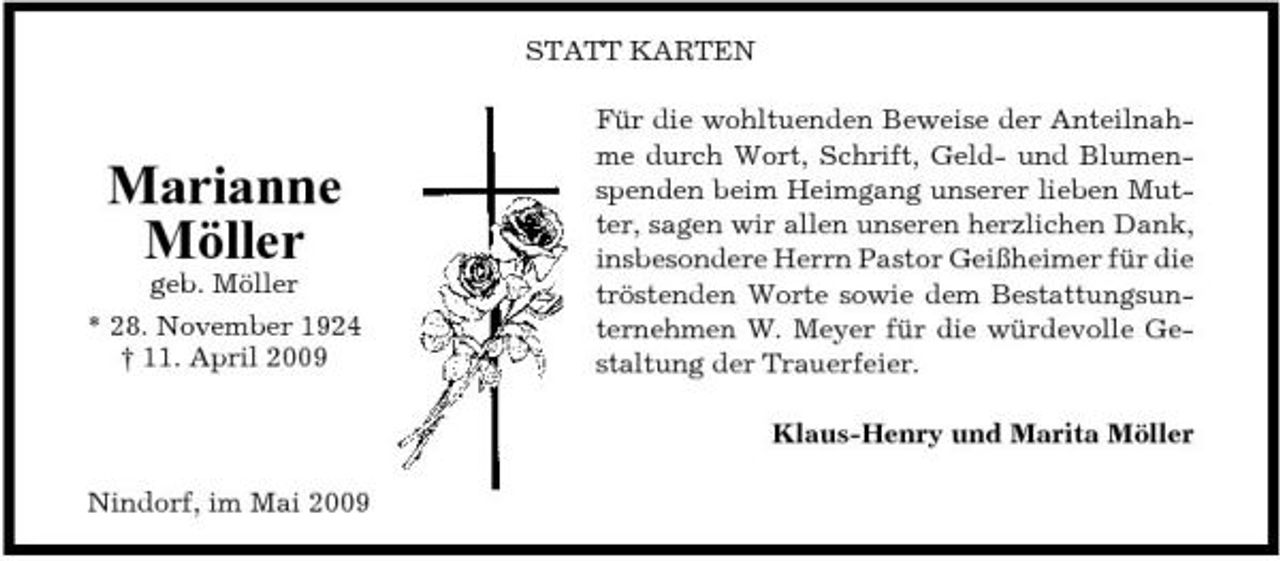 <p>STATT KARTEN Für die wohltuenden Beweise der Anteilnahme durch Wort, Schrift, Geld- und Blumenspenden beim Heimgang unserer lieben Mutter, sagen wir allen unseren herzlichen Dank, insbesondere Herrn Pastor Geißheimer für die tröstenden Worte sowie dem Bestattungsunternehmen W. Meyer für die würdevolle Gestaltung der Trauerfeier. Klaus-Henry und Marita Möller Nindorf, im Mai 2009</p><p>Marianne Möller<br />geb. Möller * 28. November 1924 † 11. April 2009</p>