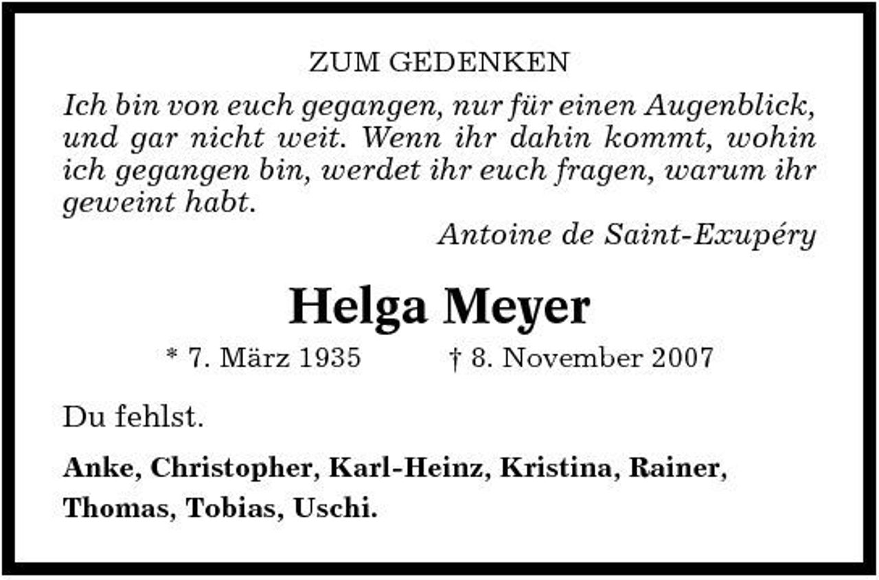 <p>ZUM GEDENKEN</p><p>Ich bin von euch gegangen, nur für einen Augenblick, und gar nicht weit. Wenn ihr dahin kommt, wohin ich gegangen bin, werdet ihr euch fragen, warum ihr geweint habt. Antoine de Saint-Exupéry</p><p>Helga Meyer<br />* 7. März 1935 † 8. November 2007</p><p>Du fehlst.<br />Anke, Christopher, Karl-Heinz, Kristina, Rainer, Thomas, Tobias, Uschi.</p>