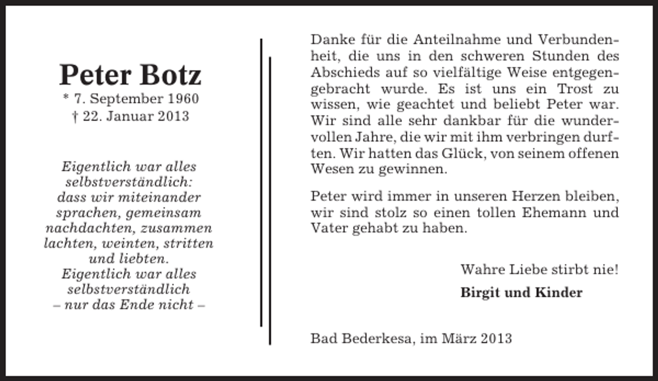 <p>Peter Botz<br />* 7. September 1960<br />† 22. Januar 2013</p><p>Eigentlich war alles<br />selbstverständlich:<br />dass wir miteinander<br />sprachen, gemeinsam<br />nachdachten, zusammen<br />lachten, weinten, stritten<br />und liebten.<br />Eigentlich war alles<br />selbstverständlich<br />– nur das Ende nicht –</p><p>Danke für die Anteilnahme und Verbundenheit, die uns in den schweren Stunden des<br />Abschieds auf so vielfältige Weise entgegengebracht wurde. Es ist uns ein Trost zu<br />wissen, wie geachtet und beliebt Peter war.<br />Wir sind alle sehr dankbar für die wundervollen Jahre, die wir mit ihm verbringen durften. Wir hatten das Glück, von seinem offenen<br />Wesen zu gewinnen.<br />Peter wird immer in unseren Herzen bleiben,<br />wir sind stolz so einen tollen Ehemann und<br />Vater gehabt zu haben.<br />Wahre Liebe stirbt nie!<br />Birgit und Kinder<br />Bad Bederkesa, im März 2013</p>