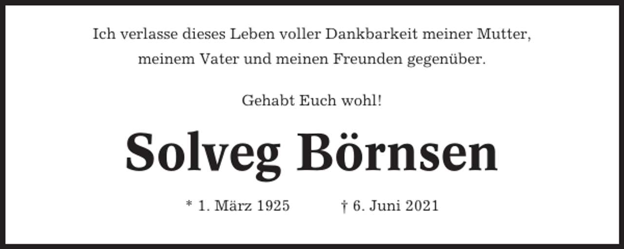 <p>Ich verlasse dieses Leben voller Dankbarkeit meiner Mutter,<br />meinem Vater und meinen Freunden gegenüber.<br />Gehabt Euch wohl!</p><p>Solveg Börnsen<br />* 1. März 1925</p><p>† 6. Juni 2021</p>