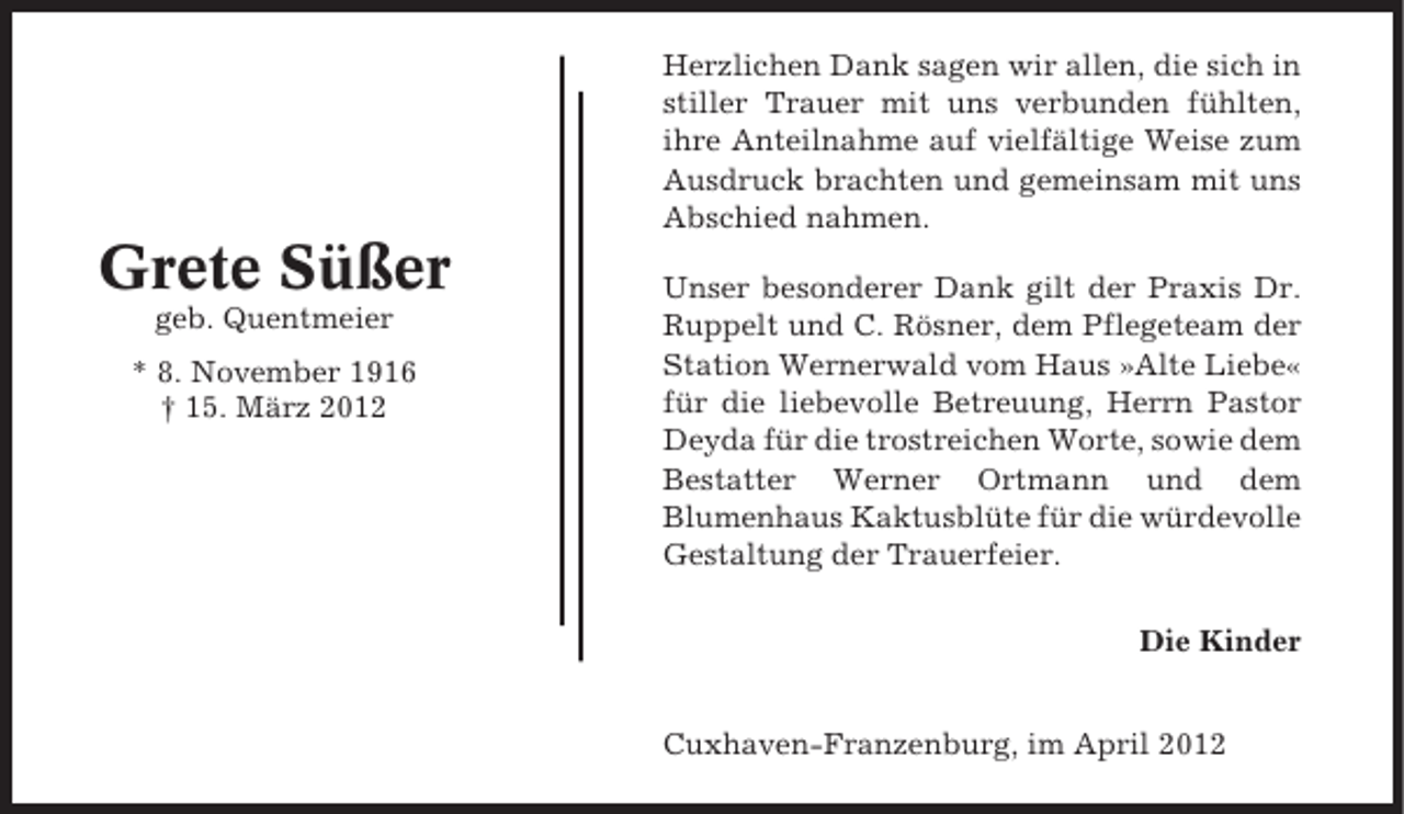 <p>Herzlichen Dank sagen wir allen, die sich in<br />stiller Trauer mit uns verbunden fühlten,<br />ihre Anteilnahme auf vielfältige Weise zum<br />Ausdruck brachten und gemeinsam mit uns<br />Abschied nahmen.</p><p>Grete Süßer<br />geb. Quentmeier<br />* 8. November 1916<br />† 15. März 2012</p><p>Unser besonderer Dank gilt der Praxis Dr.<br />Ruppelt und C. Rösner, dem Pflegeteam der<br />Station Wernerwald vom Haus »Alte Liebe«<br />für die liebevolle Betreuung, Herrn Pastor<br />Deyda für die trostreichen Worte, sowie dem<br />Bestatter Werner Ortmann und dem<br />Blumenhaus Kaktusblüte für die würdevolle<br />Gestaltung der Trauerfeier.<br />Die Kinder</p><p>Cuxhaven-Franzenburg, im April 2012</p>