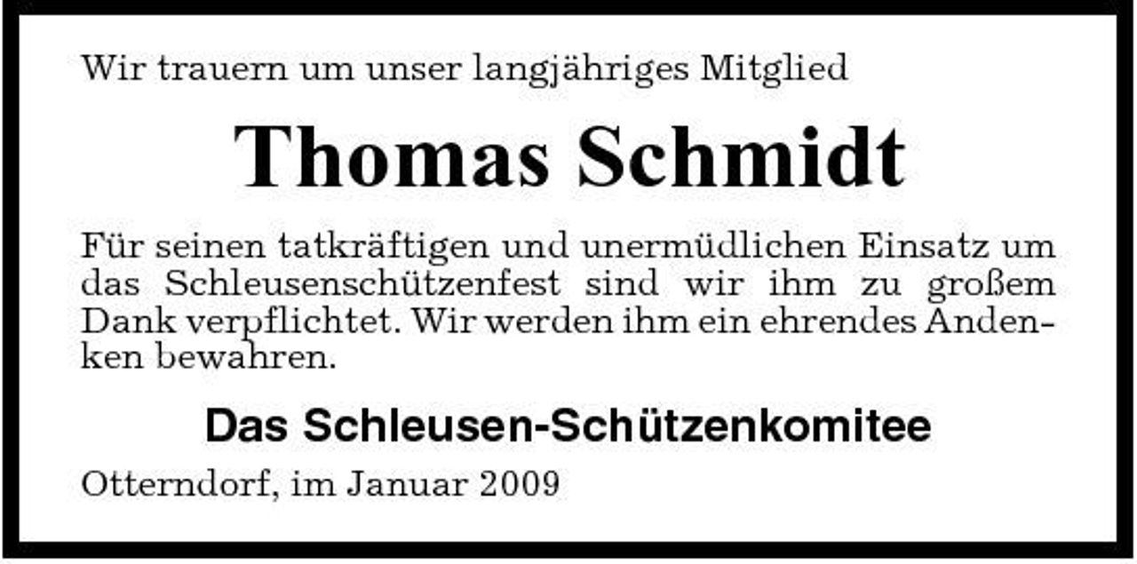 <p>Wir trauern um unser langjähriges Mitglied</p><p>Thomas Schmidt<br />Für seinen tatkräftigen und unermüdlichen Einsatz um das Schleusenschützenfest sind wir ihm zu großem Dank verpflichtet. Wir werden ihm ein ehrendes Andenken bewahren.</p><p>Das Schleusen-Schützenkomitee<br />Otterndorf, im Januar 2009</p>