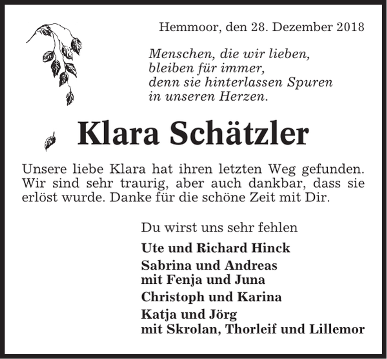 <p>Hemmoor, den 28. Dezember 2018</p><p>Menschen, die wir lieben,<br />bleiben für immer,<br />denn sie hinterlassen Spuren<br />in unseren Herzen.</p><p>Klara Schätzler<br />Unsere liebe Klara hat ihren letzten Weg gefunden.<br />Wir sind sehr traurig, aber auch dankbar, dass sie<br />erlöst wurde. Danke für die schöne Zeit mit Dir.<br />Du wirst uns sehr fehlen<br />Ute und Richard Hinck<br />Sabrina und Andreas<br />mit Fenja und Juna<br />Christoph und Karina<br />Katja und Jörg<br />mit Skrolan, Thorleif und Lillemor</p>