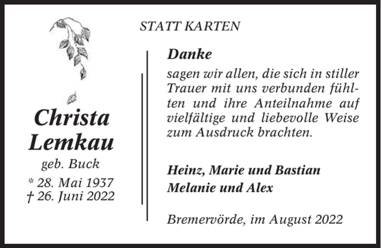 <p>STATT KARTEN</p><p>Danke</p><p>Christa<br />Lemkau<br />geb. Buck<br />* 28. Mai 1937<br />† 26. Juni 2022</p><p>sagen wir allen, die sich in stiller<br />Trauer mit uns verbunden fühlten und ihre Anteilnahme auf<br />vielfältige und liebevolle Weise<br />zum Ausdruck brachten.<br />Heinz, Marie und Bastian<br />Melanie und Alex<br />Bremervörde, im August 2022</p>