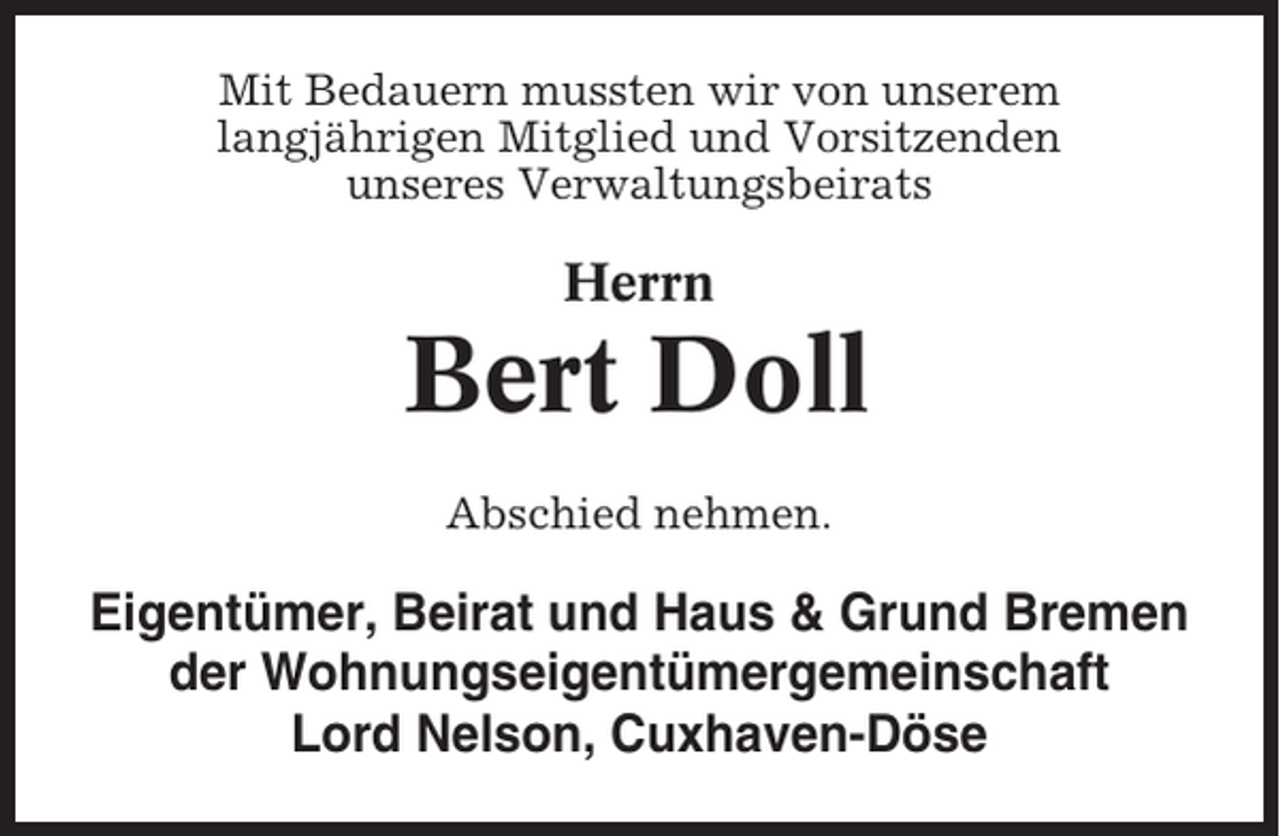 <p>Mit Bedauern mussten wir von unserem<br />langjährigen Mitglied und Vorsitzenden<br />unseres Verwaltungsbeirats</p><p>Herrn</p><p>Bert Doll<br />Abschied nehmen.</p><p>Eigentümer, Beirat und Haus &amp; Grund Bremen<br />der Wohnungseigentümergemeinschaft<br />Lord Nelson, Cuxhaven-Döse</p>