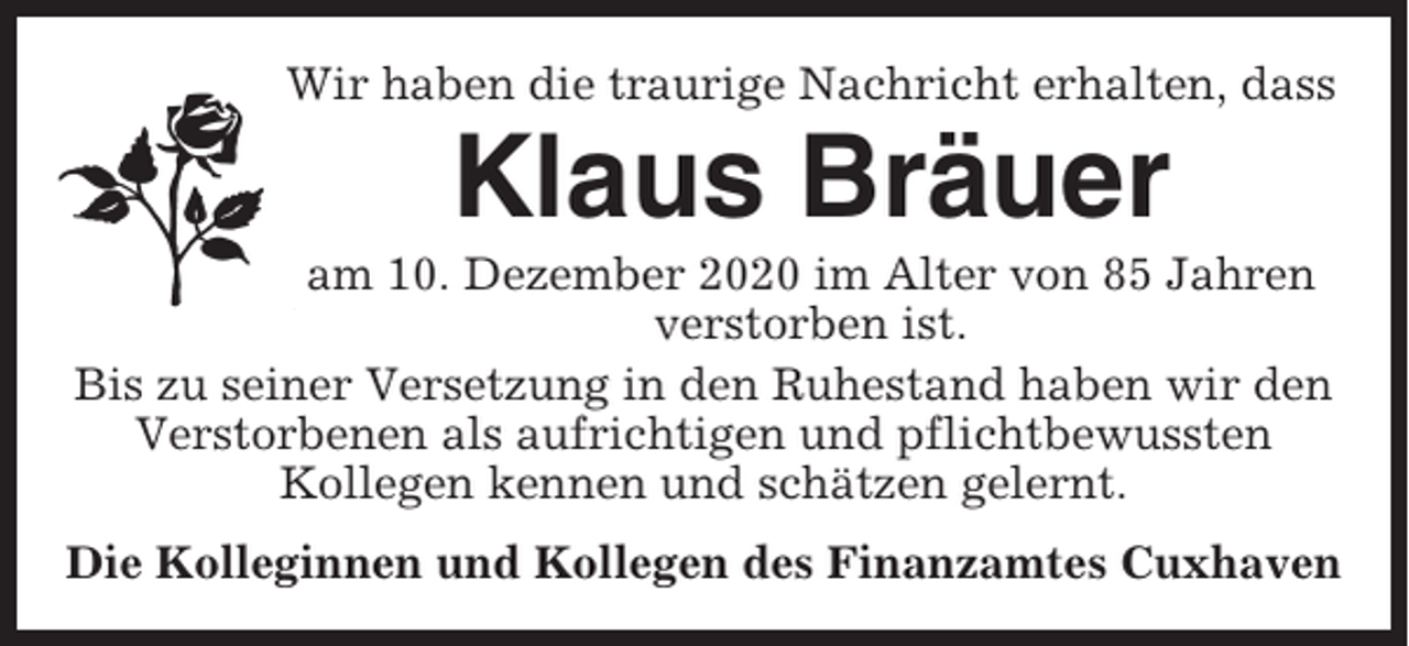<p>Wir haben die traurige Nachricht erhalten, dass</p><p>Klaus Bräuer<br />am 10. Dezember 2020 im Alter von 85 Jahren<br />verstorben ist.<br />Bis zu seiner Versetzung in den Ruhestand haben wir den<br />Verstorbenen als aufrichtigen und pflichtbewussten<br />Kollegen kennen und schätzen gelernt.<br />Die Kolleginnen und Kollegen des Finanzamtes Cuxhaven</p>