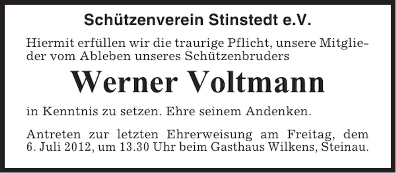 <p>Schützenverein Stinstedt e.V.<br />Hiermit erfüllen wir die traurige Pflicht, unsere Mitglieder vom Ableben unseres Schützenbruders</p><p>Werner Voltmann<br />in Kenntnis zu setzen. Ehre seinem Andenken.<br />Antreten zur letzten Ehrerweisung am Freitag, dem<br />6. Juli 2012, um 13.30 Uhr beim Gasthaus Wilkens, Steinau.</p>