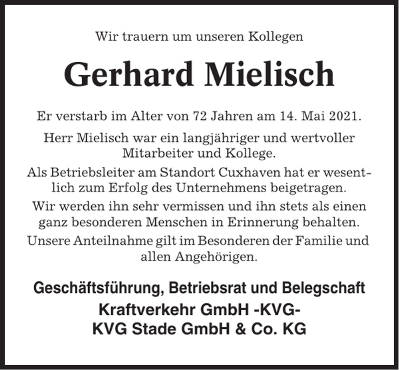 <p>Wir trauern um unseren Kollegen</p><p>Gerhard Mielisch<br />Er verstarb im Alter von 72 Jahren am 14. Mai 2021.<br />Herr Mielisch war ein langjähriger und wertvoller<br />Mitarbeiter und Kollege.<br />Als Betriebsleiter am Standort Cuxhaven hat er wesentlich zum Erfolg des Unternehmens beigetragen.<br />Wir werden ihn sehr vermissen und ihn stets als einen<br />ganz besonderen Menschen in Erinnerung behalten.<br />Unsere Anteilnahme gilt im Besonderen der Familie und<br />allen Angehörigen.</p><p>Geschäftsführung, Betriebsrat und Belegschaft<br />Kraftverkehr GmbH -KVGKVG Stade GmbH &amp; Co. KG</p>