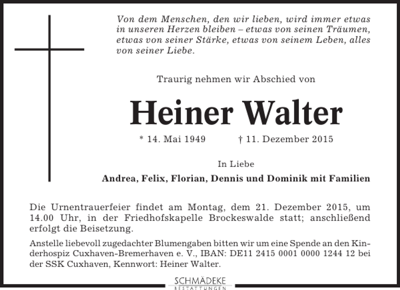 <p>Von dem Menschen, den wir lieben, wird immer etwas<br />in unseren Herzen bleiben – etwas von seinen Träumen,<br />etwas von seiner Stärke, etwas von seinem Leben, alles<br />von seiner Liebe.<br />Traurig nehmen wir Abschied von</p><p>Heiner Walter<br />* 14. Mai 1949</p><p>† 11. Dezember 2015<br />In Liebe</p><p>Andrea, Felix, Florian, Dennis und Dominik mit Familien<br />Die Urnentrauerfeier findet am Montag, dem 21. Dezember 2015, um<br />14.00 Uhr, in der Friedhofskapelle Brockeswalde statt; anschließend<br />erfolgt die Beisetzung.<br />Anstelle liebevoll zugedachter Blumengaben bitten wir um eine Spende an den Kinderhospiz Cuxhaven-Bremerhaven e. V., IBAN: DE11 2415 0001 0000 1244 12 bei<br />der SSK Cuxhaven, Kennwort: Heiner Walter.</p>
