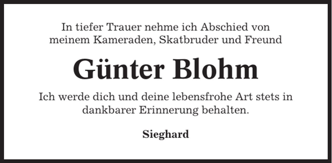 <p>In tiefer Trauer nehme ich Abschied von<br />meinem Kameraden, Skatbruder und Freund</p><p>Günter Blohm<br />Ich werde dich und deine lebensfrohe Art stets in<br />dankbarer Erinnerung behalten.<br />Sieghard</p>