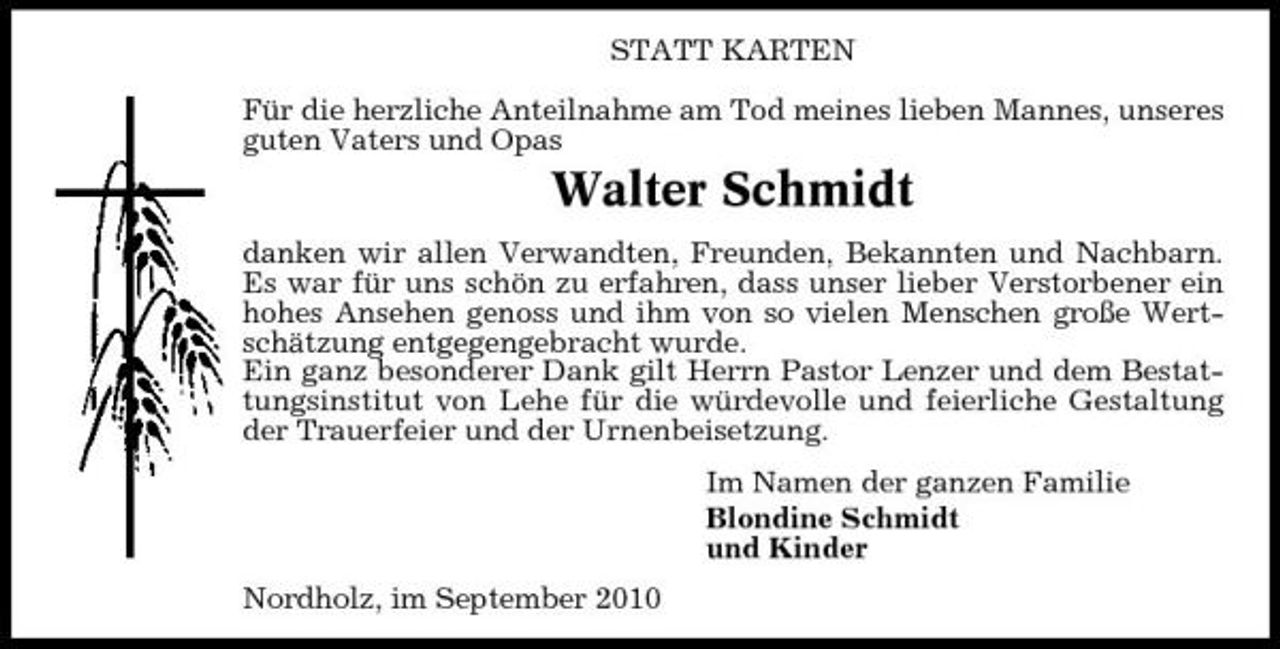 <p>STATT KARTEN Für die herzliche Anteilnahme am Tod meines lieben Mannes, unseres guten Vaters und Opas</p><p>Walter Schmidt<br />danken wir allen Verwandten, Freunden, Bekannten und Nachbarn. Es war für uns schön zu erfahren, dass unser lieber Verstorbener ein hohes Ansehen genoss und ihm von so vielen Menschen große Wertschätzung entgegengebracht wurde. Ein ganz besonderer Dank gilt Herrn Pastor Lenzer und dem Bestattungsinstitut von Lehe für die würdevolle und feierliche Gestaltung der Trauerfeier und der Urnenbeisetzung. Im Namen der ganzen Familie Blondine Schmidt und Kinder Nordholz, im September 2010</p>
