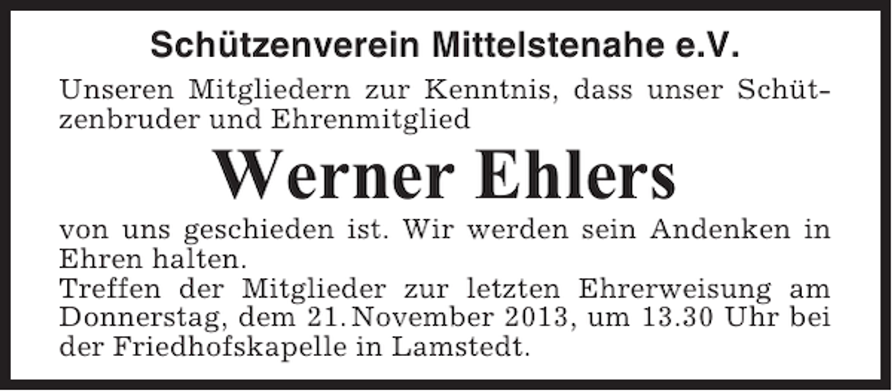 <p>Schützenverein Mittelstenahe e.V.<br />Unseren Mitgliedern zur Kenntnis, dass unser Schützenbruder und Ehrenmitglied</p><p>Werner Ehlers<br />von uns geschieden ist. Wir werden sein Andenken in<br />Ehren halten.<br />Treffen der Mitglieder zur letzten Ehrerweisung am<br />Donnerstag, dem 21. November 2013, um 13.30 Uhr bei<br />der Friedhofskapelle in Lamstedt.</p>