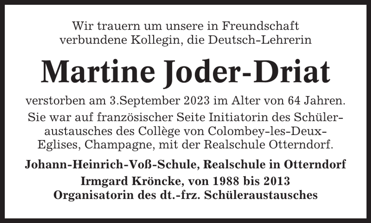 <p>Wir trauern um unsere in Freundschaft<br />verbundene Kollegin, die Deutsch-Lehrerin</p><p>Martine Joder-Driat<br />verstorben am 3.September 2023 im Alter von 64 Jahren.<br />Sie war auf französischer Seite Initiatorin des Schüleraustausches des Collège von Colombey-les-DeuxEglises, Champagne, mit der Realschule Otterndorf.<br />Johann-Heinrich-Voß-Schule, Realschule in Otterndorf<br />Irmgard Kröncke, von 1988 bis 2013<br />Organisatorin des dt.-frz. Schüleraustausches</p>