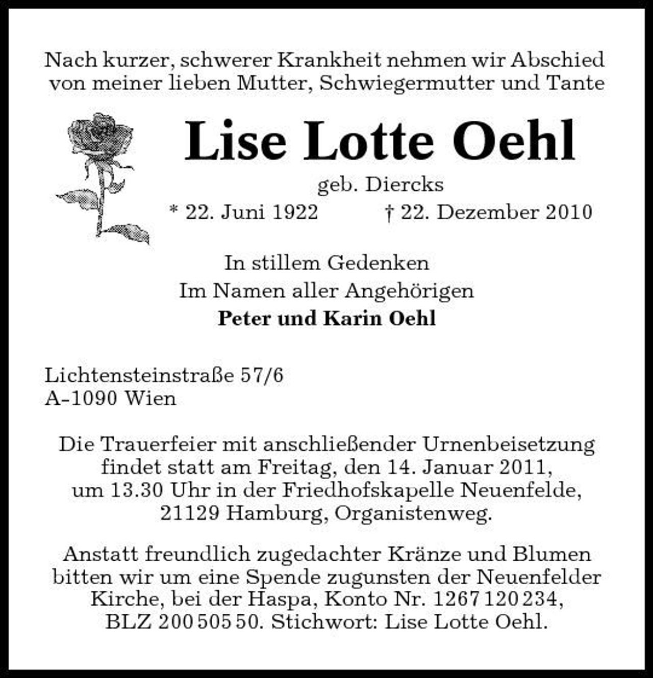 <p>Nach kurzer, schwerer Krankheit nehmen wir Abschied von meiner lieben Mutter, Schwiegermutter und Tante</p><p>Lise Lotte Oehl<br />geb. Diercks * 22. Juni 1922 † 22. Dezember 2010 In stillem Gedenken Im Namen aller Angehörigen Peter und Karin Oehl Lichtensteinstraße 57/6 A-1090 Wien Die Trauerfeier mit anschließender Urnenbeisetzung findet statt am Freitag, den 14. Januar 2011, um 13.30 Uhr in der Friedhofskapelle Neuenfelde, 21129 Hamburg, Organistenweg. Anstatt freundlich zugedachter Kränze und Blumen bitten wir um eine Spende zugunsten der Neuenfelder Kirche, bei der Haspa, Konto Nr. 1267 120 234, BLZ 200 500. Stichwort: Lise Lotte Oehl.</p>