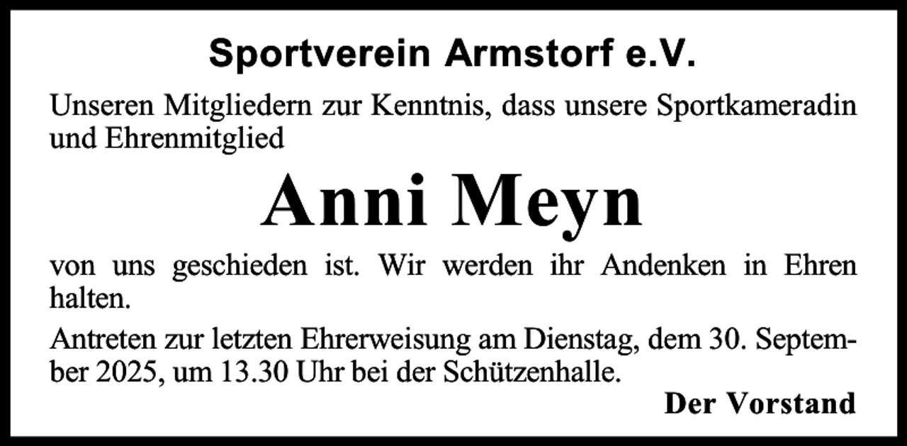 <p>Sportverein Armstorf e.V.<br />Unseren Mitgliedern zur Kenntnis, dass unsere Sportkameradin<br />und Ehrenmitglied</p><p>Anni Meyn</p><p>von uns geschieden ist. Wir werden ihr Andenken in Ehren<br />halten.<br />Antreten zur letzten Ehrerweisung am Dienstag, dem 30. September 2025, um 13.30 Uhr bei der Schützenhalle.<br />Der Vorstand</p>