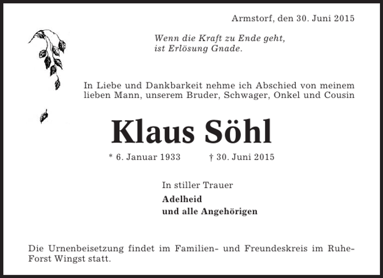 <p>Armstorf, den 30. Juni 2015<br />Wenn die Kraft zu Ende geht,<br />ist Erlösung Gnade.</p><p>In Liebe und Dankbarkeit nehme ich Abschied von meinem<br />lieben Mann, unserem Bruder, Schwager, Onkel und Cousin</p><p>Klaus Söhl<br />* 6. Januar 1933</p><p>† 30. Juni 2015</p><p>In stiller Trauer<br />Adelheid<br />und alle Angehörigen</p><p>Die Urnenbeisetzung findet im Familien- und Freundeskreis im RuheForst Wingst statt.</p>