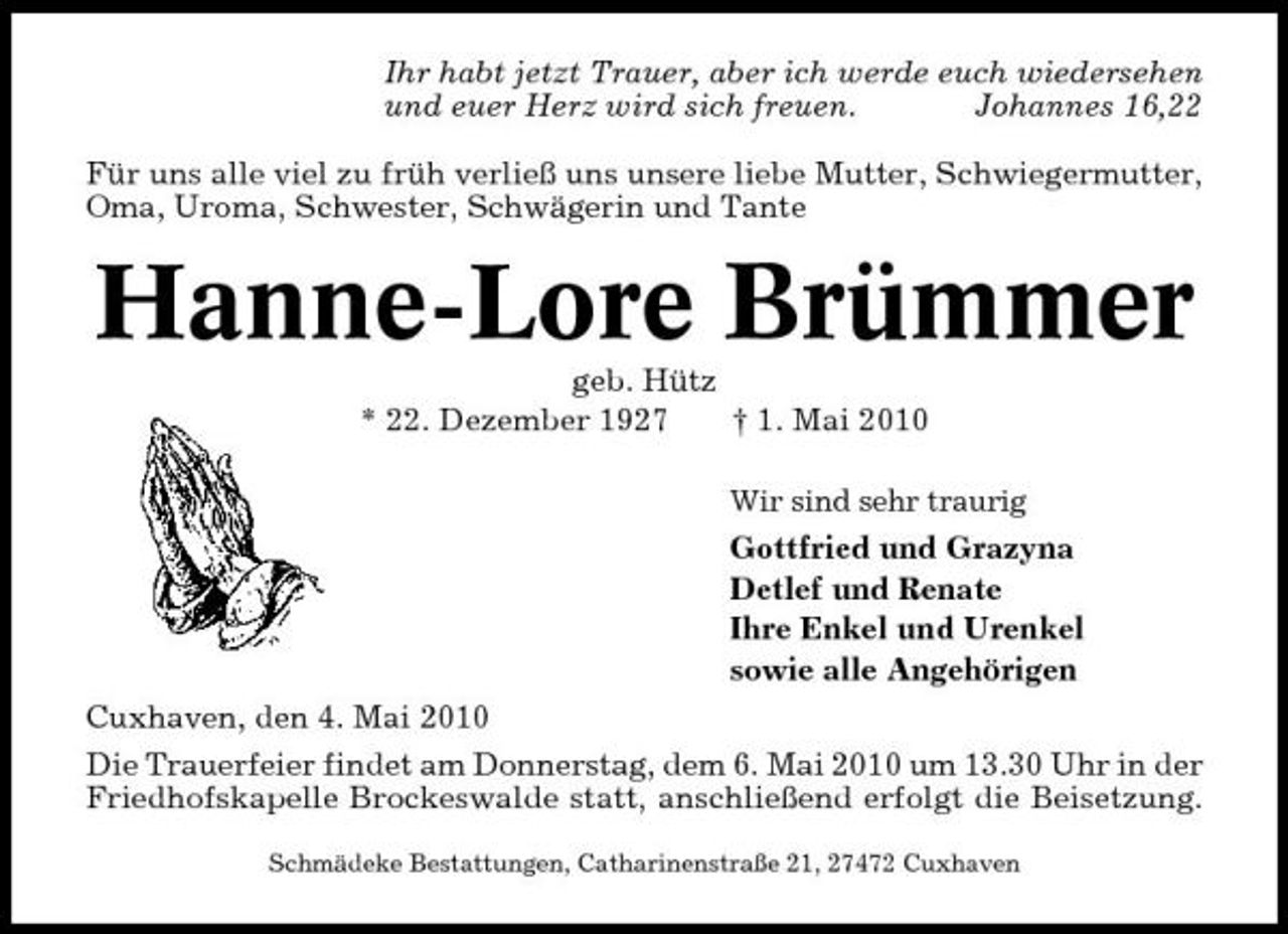 <p>Ihr habt jetzt Trauer, aber ich werde euch wiedersehen und euer Herz wird sich freuen. Johannes 16,22 Für uns alle viel zu früh verließ uns unsere liebe Mutter, Schwiegermutter, Oma, Uroma, Schwester, Schwägerin und Tante</p><p>Hanne-Lore Brümmer<br />geb. Hütz * 22. Dezember 1927 † 1. Mai 2010<br />Wir sind sehr traurig</p><p>Gottfried und Grazyna Detlef und Renate Ihre Enkel und Urenkel sowie alle Angehörigen Cuxhaven, den 4. Mai 2010 Die Trauerfeier findet am Donnerstag, dem 6. Mai 2010 um 13.30 Uhr in der Friedhofskapelle Brockeswalde statt, anschließend erfolgt die Beisetzung.<br />Schmädeke Bestattungen, Catharinenstraße 21, 27472 Cuxhaven</p>
