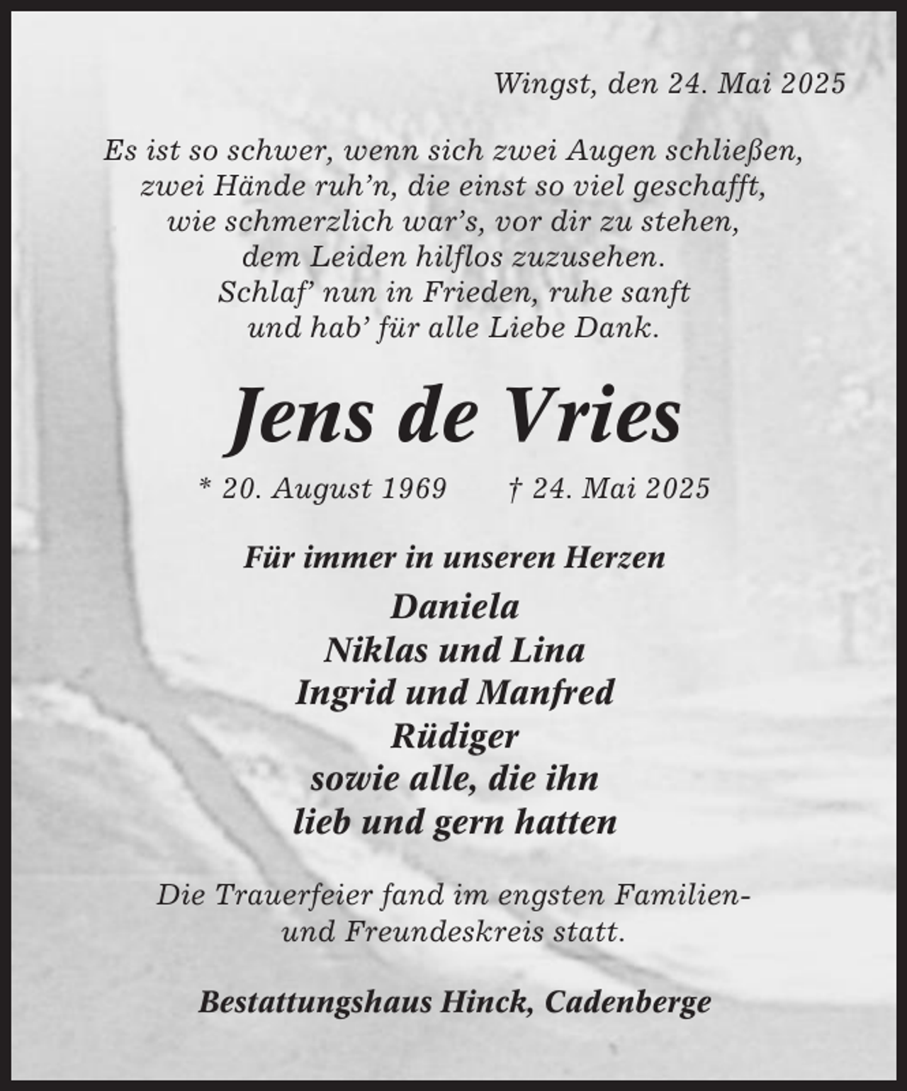 <p>Wingst, den 24. Mai 2025<br />Es ist so schwer, wenn sich zwei Augen schließen,<br />zwei Hände ruh’n, die einst so viel geschafft,<br />wie schmerzlich war’s, vor dir zu stehen,<br />dem Leiden hilflos zuzusehen.<br />Schlaf’ nun in Frieden, ruhe sanft<br />und hab’ für alle Liebe Dank.</p><p>Jens de Vries<br />* 20. August 1969</p><p>† 24. Mai 2025</p><p>Für immer in unseren Herzen</p><p>Daniela<br />Niklas und Lina<br />Ingrid und Manfred<br />Rüdiger<br />sowie alle, die ihn<br />lieb und gern hatten<br />Die Trauerfeier fand im engsten Familienund Freundeskreis statt.<br />Bestattungshaus Hinck, Cadenberge</p>