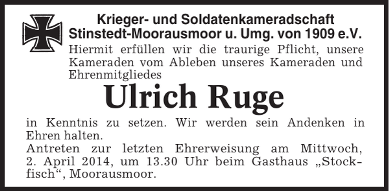 <p>Krieger- und Soldatenkameradschaft<br />Stinstedt-Moorausmoor u. Umg. von 1909 e.V.<br />Hiermit erfüllen wir die traurige Pflicht, unsere<br />Kameraden vom Ableben unseres Kameraden und<br />Ehrenmitgliedes</p><p>Ulrich Ruge<br />in Kenntnis zu setzen. Wir werden sein Andenken in<br />Ehren halten.<br />Antreten zur letzten Ehrerweisung am Mittwoch,<br />2. April 2014, um 13.30 Uhr beim Gasthaus „Stockfisch“, Moorausmoor.</p>